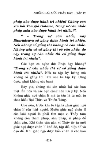NHÖÕNG LÔØI GOÁC PHAÄT DAÏY – TAÄP IV

phaùp naøo ñöôïc haønh trì nhieàu? Chuùng con
xin hoûi Toân giaû Gotama, trong söï caân nhaéc
phaùp moân naøo ñöôïc haønh trì nhieàu?‛.
‚ – Trong söï caân nhaéc, naøy
Bharadvaya coá gaéng ñöôïc haønh trì nhieàu.
Neáu khoâng coá gaéng thì khoâng coù caân nhaéc.
Nhöng neáu coù coá gaéng thì coù caân nhaéc, do
vaäy trong söï caân nhaéc thì coá gaéng ñöôïc
haønh trì nhieàu‛.
Caùc baïn coù nghe ñöùc Phaät daïy khoâng?
‚Trong söï caân nhaéc thì söï coá gaéng ñöôïc
haønh trì nhieàu‛. Neáu tu taäp kyõ löôõng maø
khoâng coá gaéng thì laøm sao tu taäp kyõ löôõng
ñöôïc, phaûi khoâng caùc baïn?
Baây giôø, chuùng toâi xin nhaéc laïi caùc baïn
moät laàn nöõa vaø caùc baïn cuõng neân löu yù kyõ. Neáu
khoâng giaùc ngoä chaân lí maø tu taäp laø tu muø, tu
theo kieåu Ñaïi Thöøa vaø Thieàn Toâng.
Cho neân, tröôùc khi tu taäp laø phaûi giaùc ngoä
chaân lí cuûa loaøi ngöôøi. Muoán giaùc ngoä chaân lí
cuûa loaøi ngöôøi laø phaûi tìm moät vò Thaày taâm
khoâng coøn tham phaùp, saân phaùp, si phaùp ñeå
thaân caän. Khi thaân caän gaàn vò Thaày aáy ta môùi
giaùc ngoä ñöôïc chaân lí khoå ñeá, taäp ñeá, dieät ñeá vaø
ñaïo ñeá. Khi giaùc ngoä ñöôïc boán chaân lí caùc baïn
-213-

 