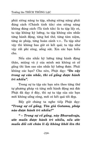 Tröôûng laõo THÍCH THOÂNG LAÏC

phaûi sieâng naêng tu taäp, nhöng sieâng naêng phaûi
ñuùng caùch (Chaùnh tinh taán) coøn sieâng naêng
khoâng ñuùng caùch (Taø tinh taán) laø tu taäp laáy coù,
tu taäp khoâng kyõ löôõng, tu taäp khoâng caân nhaéc
töøng haønh ñoäng, töøng hôi thôû, töøng taâm nieäm,
töøng aùc phaùp, töøng hoaøn caûnh v.v.. Tu taäp nhö
vaäy thì khoâng bao giôø coù keát quaû; tu taäp nhö
vaäy raát phí coâng, uoång söùc. Xin caùc baïn hieåu
cho.
Neáu caân nhaéc kyõ löôõng töøng haønh ñoäng
thaân, mieäng vaø yù cuûa mình maø khoâng coù coá
gaéng thì laøm sao caân nhaéc kyõ löôõng ñöôïc. Phaûi
khoâng caùc baïn? Cho neân, Phaät daïy: ‚Do vaäy
trong söï caân nhaéc, thì coá gaéng ñöôïc haønh
trì nhieàu‛.
Trong söï tu taäp caùc baïn neân theo töøng thöù
töï phöông phaùp vaø töøng moãi haønh ñoäng maø ñöùc
Phaät ñaõ daïy ôû ñaây, thì söï tu taäp cuûa caùc baïn
môùi khoâng uoång coâng, môùi coù keát quaû toát ñeïp.
Baáy giôø chuùng ta nghe tieáp Phaät daïy:
‚Trong söï coá gaéng, Toân giaû Gotama, phaùp
naøo ñöôïc haønh trì nhieàu?‛
‚ – Trong söï coá gaéng, naøy Bharadvaja,
öôùc muoán ñöôïc haønh trì nhieàu, neáu öôùc
muoán ñoái vôùi chaân lí aáy khoâng khôûi leân thì
-214-

 