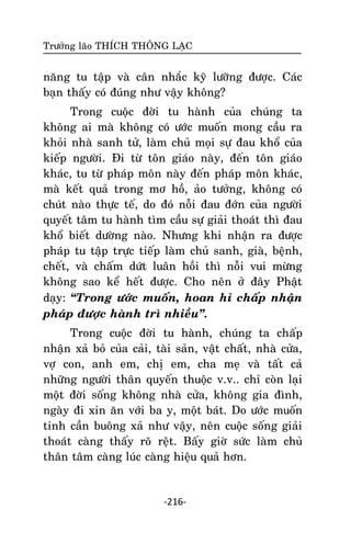 Tröôûng laõo THÍCH THOÂNG LAÏC

naêng tu taäp vaø caân nhaéc kyõ löôõng ñöôïc. Caùc
baïn thaáy coù ñuùng nhö vaäy khoâng?
Trong cuoäc ñôøi tu haønh cuûa chuùng ta
khoâng ai maø khoâng coù öôùc muoán mong caàu ra
khoûi nhaø sanh töû, laøm chuû moïi söï ñau khoå cuûa
kieáp ngöôøi. Ñi töø toân giaùo naøy, ñeán toân giaùo
khaùc, tu töø phaùp moân naøy ñeán phaùp moân khaùc,
maø keát quaû trong mô hoà, aûo töôûng, khoâng coù
chuùt naøo thöïc teá, do ñoù noãi ñau ñôùn cuûa ngöôøi
quyeát taâm tu haønh tìm caàu söï giaûi thoaùt thì ñau
khoå bieát döôøng naøo. Nhöng khi nhaän ra ñöôïc
phaùp tu taäp tröïc tieáp laøm chuû sanh, giaø, beänh,
cheát, vaø chaám döùt luaân hoài thì noãi vui möøng
khoâng sao keå heát ñöôïc. Cho neân ôû ñaây Phaät
daïy: ‚Trong öôùc muoán, hoan hæ chaáp nhaän
phaùp ñöôïc haønh trì nhieàu‛.
Trong cuoäc ñôøi tu haønh, chuùng ta chaáp
nhaän xaû boû cuûa caûi, taøi saûn, vaät chaát, nhaø cöûa,
vôï con, anh em, chò em, cha meï vaø taát caû
nhöõng ngöôøi thaân quyeán thuoäc v.v.. chæ coøn laïi
moät ñôøi soáng khoâng nhaø cöûa, khoâng gia ñình,
ngaøy ñi xin aên vôùi ba y, moät baùt. Do öôùc muoán
tinh caàn buoâng xaû nhö vaäy, neân cuoäc soáng giaûi
thoaùt caøng thaáy roõ reät. Baáy giôø söùc laøm chuû
thaân taâm caøng luùc caøng hieäu quaû hôn.

-216-

 