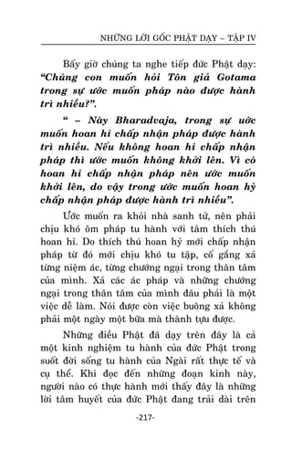 NHÖÕNG LÔØI GOÁC PHAÄT DAÏY – TAÄP IV

Baáy giôø chuùng ta nghe tieáp ñöùc Phaät daïy:
‚Chuùng con muoán hoûi Toân giaû Gotama
trong söï öôùc muoán phaùp naøo ñöôïc haønh
trì nhieàu?‛.
‚ – Naøy Bharadvaja, trong söï uôùc
muoán hoan hæ chaáp nhaän phaùp ñöôïc haønh
trì nhieàu. Neáu khoâng hoan hæ chaáp nhaän
phaùp thì öôùc muoán khoâng khôûi leân. Vì coù
hoan hæ chaáp nhaän phaùp neân öôùc muoán
khôûi leân, do vaäy trong öôùc muoán hoan hyû
chaáp nhaän phaùp ñöôïc haønh trì nhieàu‛.
Öôùc muoán ra khoûi nhaø sanh töû, neân phaûi
chòu khoù oâm phaùp tu haønh vôùi taâm thích thuù
hoan hæ. Do thích thuù hoan hyû môùi chaáp nhaän
phaùp töø ñoù môùi chòu khoù tu taäp, coá gaéng xaû
töøng nieäm aùc, töøng chöôùng ngaïi trong thaân taâm
cuûa mình. Xaû caùc aùc phaùp vaø nhöõng chöôùng
ngaïi trong thaân taâm cuûa mình ñaâu phaûi laø moät
vieäc deã laøm. Noùi ñöôïc coøn vieäc buoâng xaû khoâng
phaûi moät ngaøy moät böõa maø thaønh töïu ñöôïc.
Nhöõng ñieàu Phaät ñaõ daïy treân ñaây laø caû
moät kinh nghieäm tu haønh cuûa ñöùc Phaät trong
suoát ñôøi soáng tu haønh cuûa Ngaøi raát thöïc teá vaø
cuï theå. Khi ñoïc ñeán nhöõng ñoaïn kinh naøy,
ngöôøi naøo coù thöïc haønh môùi thaáy ñaây laø nhöõng
lôøi taâm huyeát cuûa ñöùc Phaät ñang traûi daøi treân
-217-

 