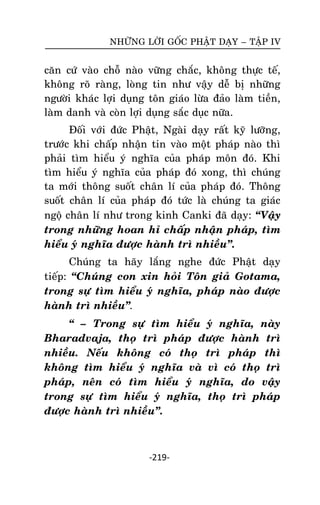NHÖÕNG LÔØI GOÁC PHAÄT DAÏY – TAÄP IV

caên cöù vaøo choã naøo vöõng chaéc, khoâng thöïc teá,
khoâng roõ raøng, loøng tin nhö vaäy deã bò nhöõng
ngöôøi khaùc lôïi duïng toân giaùo löøa ñaûo laøm tieàn,
laøm danh vaø coøn lôïi duïng saéc duïc nöõa.
Ñoái vôùi ñöùc Phaät, Ngaøi daïy raát kyõ löôõng,
tröôùc khi chaáp nhaän tin vaøo moät phaùp naøo thì
phaûi tìm hieåu yù nghóa cuûa phaùp moân ñoù. Khi
tìm hieåu yù nghóa cuûa phaùp ñoù xong, thì chuùng
ta môùi thoâng suoát chaân lí cuûa phaùp ñoù. Thoâng
suoát chaân lí cuûa phaùp ñoù töùc laø chuùng ta giaùc
ngoä chaân lí nhö trong kinh Canki ñaõ daïy: ‚Vaäy
trong nhöõng hoan hæ chaáp nhaän phaùp, tìm
hieåu yù nghóa ñöôïc haønh trì nhieàu‛.
Chuùng ta haõy laéng nghe ñöùc Phaät daïy
tieáp: ‚Chuùng con xin hoûi Toân giaû Gotama,
trong söï tìm hieåu yù nghóa, phaùp naøo ñöôïc
haønh trì nhieàu‛.
‚ – Trong söï tìm hieåu yù nghóa, naøy
Bharadvaja, thoï trì phaùp ñöôïc haønh trì
nhieàu. Neáu khoâng coù thoï trì phaùp thì
khoâng tìm hieåu yù nghóa vaø vì coù thoï trì
phaùp, neân coù tìm hieåu yù nghóa, do vaäy
trong söï tìm hieåu yù nghóa, thoï trì phaùp
ñöôïc haønh trì nhieàu‛.

-219-

 