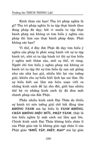 Tröôûng laõo THÍCH THOÂNG LAÏC

Kính thöa caùc baïn! Thoï trì phaùp nghóa laø
gì? Thoï trì phaùp nghóa laø tu taäp thöïc haønh theo
ñuùng phaùp ñaõ daïy; bôûi vì muoán tu taäp thöïc
haønh phaùp maø khoâng coù tìm hieåu yù nghóa cuûa
phaùp thì laøm sao thöïc haønh phaùp ñöôïc. Phaûi
khoâng caùc baïn?
Vì theá, ôû ñaây ñöùc Phaät ñaõ daïy tìm hieåu yù
nghóa cuûa phaùp laø phaûi song haønh vôùi söï tu taäp
haønh trì, nhôø coù tu taäp haønh trì thì söï tìm hieåu
yù nghóa môùi thaâm saâu, môùi cuï theå, roõ raøng.
Ngöôøi chæ tìm hieåu yù nghóa phaùp maø khoâng coù
haønh trì tu taäp thì söï tìm hieåu aáy caïn côït gioáng
nhö caùc nhaø hoïc giaû, nhieàu khi loït vaøo töôûng
giaûi, khieán cho söï hieåu bieát leäch laïc sai laàm. Do
söï hieåu bieát sai laàm maø bieân soaïn vieát ra
nhöõng kinh saùch ñeå laïi cho ñôøi, gieát bao nhieâu
theá heä vaø nhöõng kinh saùch aáy ñaõ dìm maát
chaùnh phaùp cuûa ñöùc Phaät.
Phaàn nhieàu kinh saùch Ñaïi Thöøa do thieáu
söï haønh trì neân töôûng giaûi choã baát ñoäng taâm
KHOÂNG TAÙNH maø laïi hieåu laø TAÙNH KHOÂNG,
CHAÂN KHOÂNG DIEÄU HÖÕU, PHAÄT TAÙNH, thaät laø
tìm hieåu nghóa lyù moät caùch sai laàm quaù lôùn.
Chính kinh saùch Ñaïi Thöøa khoâng hieåu chaân lí
cuûa Phaät giaùo töùc laø khoâng giaùc ngoä chaân lí cuûa
Phaät giaùo ‚KHOÅ, TAÄP, DIEÄT, ÑAÏO‛ maø laïi giaùc
-220-

 