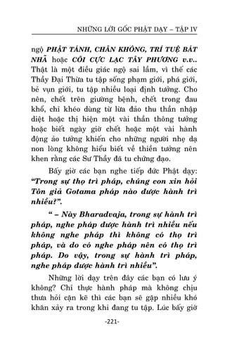 NHÖÕNG LÔØI GOÁC PHAÄT DAÏY – TAÄP IV

ngoä PHAÄT TAÙNH, CHAÂN KHOÂNG, TRÍ TUEÄ BAÙT
NHAÕ hoaëc COÕI CÖÏC LAÏC TAÂY PHÖÔNG v.v..
Thaät laø moät ñieàu giaùc ngoä sai laàm, vì theá caùc
Thaày Ñaïi Thöøa tu taäp soáng phaïm giôùi, phaù giôùi,
beû vuïn giôùi, tu taäp nhieàu loaïi ñònh töôûng. Cho
neân, cheát treân giöôøng beänh, cheát trong ñau
khoå, chæ kheùo duøng töø löøa ñaûo thu thaàn nhaäp
dieät hoaëc thò hieän moät vaøi thaàn thoâng töôûng
hoaëc bieát ngaøy giôø cheát hoaëc moät vaøi haønh
ñoäng aûo töôûng khieán cho nhöõng ngöôøi nheï daï
non loøng khoâng hieåu bieát veà thieàn töôûng neân
khen raèng caùc Sö Thaày ñaõ tu chöùng ñaïo.
Baáy giôø caùc baïn nghe tieáp ñöùc Phaät daïy:
‚Trong söï thoï trì phaùp, chuùng con xin hoûi
Toân giaû Gotama phaùp naøo ñöôïc haønh trì
nhieàu?‛.
‚ – Naøy Bharadvaja, trong söï haønh trì
phaùp, nghe phaùp ñöôïc haønh trì nhieàu neáu
khoâng nghe phaùp thì khoâng coù thoï trì
phaùp, vaø do coù nghe phaùp neân coù thoï trì
phaùp. Do vaäy, trong söï haønh trì phaùp,
nghe phaùp ñöôïc haønh trì nhieàu‛.
Nhöõng lôøi daïy treân ñaây caùc baïn coù löu yù
khoâng? Chæ thöïc haønh phaùp maø khoâng chòu
thöa hoûi caën keõ thì caùc baïn seõ gaëp nhieàu khoù
khaên xaûy ra trong khi ñang tu taäp. Luùc baáy giôø
-221-

 
