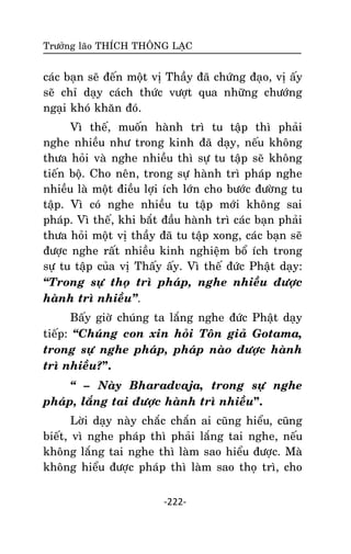 Tröôûng laõo THÍCH THOÂNG LAÏC

caùc baïn seõ ñeán moät vò Thaày ñaõ chöùng ñaïo, vò aáy
seõ chæ daïy caùch thöùc vöôït qua nhöõng chöôùng
ngaïi khoù khaên ñoù.
Vì theá, muoán haønh trì tu taäp thì phaûi
nghe nhieàu nhö trong kinh ñaõ daïy, neáu khoâng
thöa hoûi vaø nghe nhieàu thì söï tu taäp seõ khoâng
tieán boä. Cho neân, trong söï haønh trì phaùp nghe
nhieàu laø moät ñieàu lôïi ích lôùn cho böôùc ñöôøng tu
taäp. Vì coù nghe nhieàu tu taäp môùi khoâng sai
phaùp. Vì theá, khi baét ñaàu haønh trì caùc baïn phaûi
thöa hoûi moät vò thaày ñaõ tu taäp xong, caùc baïn seõ
ñöôïc nghe raát nhieàu kinh nghieäm boå ích trong
söï tu taäp cuûa vò Thaáy aáy. Vì theá ñöùc Phaät daïy:
‚Trong söï thoï trì phaùp, nghe nhieàu ñöôïc
haønh trì nhieàu‛.
Baáy giôø chuùng ta laéng nghe ñöùc Phaät daïy
tieáp: ‚Chuùng con xin hoûi Toân giaû Gotama,
trong söï nghe phaùp, phaùp naøo ñöôïc haønh
trì nhieàu?”.
‚ – Naøy Bharadvaja, trong söï nghe
phaùp, laéng tai ñöôïc haønh trì nhieàu”.
Lôøi daïy naøy chaéc chaén ai cuõng hieåu, cuõng
bieát, vì nghe phaùp thì phaûi laéng tai nghe, neáu
khoâng laéng tai nghe thì laøm sao hieåu ñöôïc. Maø
khoâng hieåu ñöôïc phaùp thì laøm sao thoï trì, cho
-222-

 