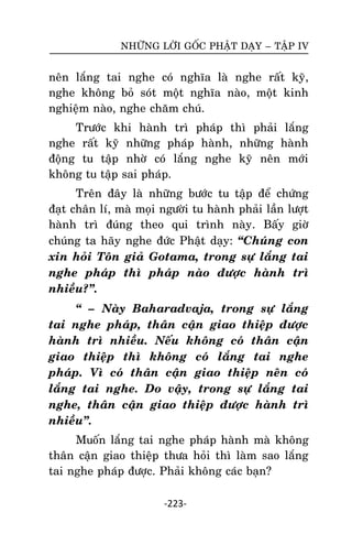 NHÖÕNG LÔØI GOÁC PHAÄT DAÏY – TAÄP IV

neân laéng tai nghe coù nghóa laø nghe raát kyõ,
nghe khoâng boû soùt moät nghóa naøo, moät kinh
nghieäm naøo, nghe chaêm chuù.
Tröôùc khi haønh trì phaùp thì phaûi laéng
nghe raát kyõ nhöõng phaùp haønh, nhöõng haønh
ñoäng tu taäp nhôø coù laéng nghe kyõ neân môùi
khoâng tu taäp sai phaùp.
Treân ñaây laø nhöõng böôùc tu taäp ñeå chöùng
ñaït chaân lí, maø moïi ngöôøi tu haønh phaûi laàn löôït
haønh trì ñuùng theo qui trình naøy. Baáy giôø
chuùng ta haõy nghe ñöùc Phaät daïy: ‚Chuùng con
xin hoûi Toân giaû Gotama, trong söï laéng tai
nghe phaùp thì phaùp naøo ñöôïc haønh trì
nhieàu?‛.
‚ – Naøy Baharadvaja, trong söï laéng
tai nghe phaùp, thaân caän giao thieäp ñöôïc
haønh trì nhieàu. Neáu khoâng coù thaân caän
giao thieäp thì khoâng coù laéng tai nghe
phaùp. Vì coù thaân caän giao thieäp neân coù
laéng tai nghe. Do vaäy, trong söï laéng tai
nghe, thaân caän giao thieäp ñöôïc haønh trì
nhieàu‛.
Muoán laéng tai nghe phaùp haønh maø khoâng
thaân caän giao thieäp thöa hoûi thì laøm sao laéng
tai nghe phaùp ñöôïc. Phaûi khoâng caùc baïn?
-223-

 