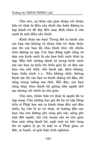Tröôûng laõo THÍCH THOÂNG LAÏC

Cho neân, söï thaân caän giao thieäp vôùi thieän
höõu tri thöùc laø ñieàu caàn thieát cho böôùc ñöôøng tu
taäp haønh trì ñeå ñaït ñeán muïc ñích chaân lí cöùu
caùnh laø moät ñieàu caàn thieát.
Kính thöa caùc baïn! Trong ñôøi tu haønh cuûa
caùc baïn maø khoâng coù thieän höõu tri thöùc thaân
caän thì caùc baïn ñaõ chòu thieät thoøi raát nhieàu
treân ñöôøng tu taäp. Caùc baïn ñöøng nghó raèng cöù
döïa vaøo kinh saùch laø caùc baïn bieát caùch thöùc tu
taäp. Haàu heát nhöõng danh töø trong kinh saùch
maø caùc baïn töï hieåu thì kieán giaûi aáy seõ ñöa caùc
baïn vaøo choã cheát, choã beänh taät, ñieân khuøng,
loaïn thaàn kinh v.v.. Neáu khoâng cheát, khoâng
beänh taät thì caùc baïn tu haønh chaúng tôùi ñaâu, chæ
soáng trong töôûng maø thoâi. Roài ñaây, caùc baïn
cuõng chaïy theo danh lôïi gioáng nhö ngöôøi theá
tuïc nhöng vôùi chieác aùo toân giaùo.
Cho neân, thieän höõu tri thöùc laø ngöôøi ñaõ tu
taäp xong. Coøn nhöõng hoïc giaû duø hoï coù caáp baèng
tieán só Phaät hoïc maø tu haønh chöa ñeán nôi ñeán
choán, hoï vaãn laø aùc tri thöùc, seõ höôùng daãn caùc
baïn vaøo con ñöôøng phí coâng phí söùc, uoång phí
moät ñôøi ngöôøi, chæ coøn muôïn saéc aùo toân giaùo
laøm cuoäc soáng danh lôïi, ngoài maùt aên baùt vaøng
thì coù nghóa lyù gì, laø moät tu só Phaät giaùo, coù
ñöùc, coù haïnh, coù giôùi luaät tinh nghieâm.
-224-

 