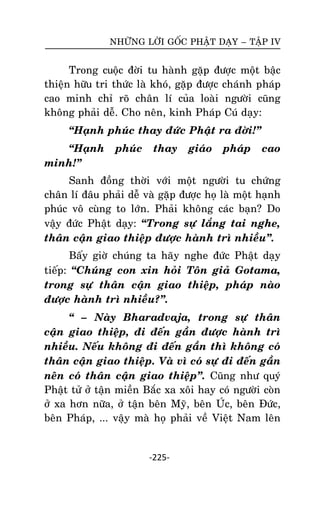NHÖÕNG LÔØI GOÁC PHAÄT DAÏY – TAÄP IV

Trong cuoäc ñôøi tu haønh gaëp ñöôïc moät baäc
thieän höõu tri thöùc laø khoù, gaëp ñöôïc chaùnh phaùp
cao minh chæ roõ chaân lí cuûa loaøi ngöôøi cuõng
khoâng phaûi deã. Cho neân, kinh Phaùp Cuù daïy:
‚Haïnh phuùc thay ñöùc Phaät ra ñôøi!‛
‚Haïnh
minh!‛

phuùc

thay

giaùo

phaùp

cao

Sanh ñoàng thôøi vôùi moät ngöôøi tu chöùng
chaân lí ñaâu phaûi deã vaø gaëp ñöôïc hoï laø moät haïnh
phuùc voâ cuøng to lôùn. Phaûi khoâng caùc baïn? Do
vaäy ñöùc Phaät daïy: ‚Trong söï laéng tai nghe,
thaân caän giao thieäp ñöôïc haønh trì nhieàu‛.
Baáy giôø chuùng ta haõy nghe ñöùc Phaät daïy
tieáp: ‚Chuùng con xin hoûi Toân giaû Gotama,
trong söï thaân caän giao thieäp, phaùp naøo
ñöôïc haønh trì nhieàu?‛.
‚ – Naøy Bharadvaja, trong söï thaân
caän giao thieäp, ñi ñeán gaàn ñöôïc haønh trì
nhieàu. Neáu khoâng ñi ñeán gaàn thì khoâng coù
thaân caän giao thieäp. Vaø vì coù söï ñi ñeán gaàn
neân coù thaân caän giao thieäp‛. Cuõng nhö quyù
Phaät töû ôû taän mieàn Baéc xa xoâi hay coù ngöôøi coøn
ôû xa hôn nöõa, ôû taän beân Myõ, beân UÙc, beân Ñöùc,
beân Phaùp, ... vaäy maø hoï phaûi veà Vieät Nam leân

-225-

 