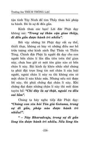 Tröôûng laõo THÍCH THOÂNG LAÏC

taän tænh Taây Ninh ñeå tìm Thaày thöa hoûi phaùp
tu haønh. Ñoù laø söï ñi ñeán gaàn.
Kính thöa caùc baïn! Lôøi ñöùc Phaät daïy
khoâng sai: ‚Trong söï thaân caän giao thieäp,
ñi ñeán gaàn ñöôïc haønh trì nhieàu‛.
Bôûi vaäy nhöõng lôøi Phaät daïy raát cuï theå,
thieát thöïc, khoâng coù baøy veõ nhöõng ñieàu mô hoà
tröøu töôïng nhö kinh saùch Ñaïi Thöøa vaø Thieàn
Toâng. Chính ñöùc Phaät laø ngöôøi ñaõ daïy cho con
ngöôøi boán chaân lí laàn ñaàu tieân treân theá gian
naøy, chöa bao giôø coù moät toân giaùo naøo coù boán
chaân lí naøy. Baøi kinh aáy kheùo nhaéc nhôû chuùng
ta phaûi ñaët troïn loøng tin nôi chaân lí cuûa loaøi
ngöôøi, ngoaøi chaân lí naøy ra thì khoâng coøn coù
moät chaân lí naøo khaùc nöõa. Nhöng neáu noùi ñöôïc
lôøi naøy, thì phaûi chöùng ñaït chaân lí naøy. Khi
chöùng ñaït ñöôïc nhöõng chaân lí naøy thì môùi daùm
tuyeân boá: ‚Chæ ñaây laø söï thaät, ngoaøi ra ñeàu
sai laàm‛.
Chuùng ta haõy nghe tieáp ñöùc Phaät daïy:
‚Chuùng con xin hoûi Toân giaû Gotama, trong
söï ñi gaàn, phaùp naøo ñöôïc haønh trì
nhieàu?‛.
‚ – Naøy Bharadvaja, trong söï ñi gaàn
loøng tin ñöôïc haønh trì nhieàu. Neáu loøng tin
-226-

 