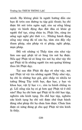 Tröôûng laõo THÍCH THOÂNG LAÏC

mình. Hoï khoâng phaûi laø ngöôøi höôùng daãn caùc
baïn ñi treân con ñöôøng tu taäp giaûi thoaùt; hoï chæ
ñöôïc lôøi noùi treân ngoân ngöõ, coøn söï soáng haèng
ngaøy vaø haønh ñoäng ñaïo ñöùc ñaâu coù khaùc gì
ngöôøi theá tuïc, cuõng chuøa to, Phaät lôùn, cuõng aên
uoáng nguû nghæ phi thôøi v.v.. Nhöõng haønh ñoäng
soáng naøy cuõng ñuû toá caùo hoï, taâm coøn ñaày raãy
tham phaùp, saân phaùp vaø si phaùp, nghi phaùp,
maïn phaùp.
Ñoái vôùi nhöõng vò Thaày taâm coøn nhö vaäy
laøm sao quyù phaät töû coù loøng tin nôi hoï ñöôïc.
Neáu quyù Phaät töû coù loøng tin nôi hoï nhö vaäy thì
quí Phaät töû laø nhöõng ngöôøi tin muø quaùng khoâng
theo lôøi Phaät daïy.
Taïi sao ñöùc Phaät ñaõ daïy roõ nhö vaäy, maø
quyù Phaät töû voäi tin nhöõng ngöôøi Thaày nhö vaäy,
hoï chæ laø nhöõng hoïc giaû, gioûi chaép vaù nhieàu tö
töôûng Ñoâng Taây trieát hoïc, ñaïo hoïc, y hoïc vaø
khoa hoïc, vaät lyù hoïc v.v.. coøn tu haønh chaúng ra
gì. Loái soáng cuûa hoï coù gì hôn quyù Phaät töû ôû choã
naøo? Hay hoï chæ hôn quí Phaät töû laø choã hoïc taäp,
nghieân cöùu kinh taïng. Do choã hoïc taäp, nghieân
cöùu kinh taïng hoï chæ noùi ñöôïc chöù thöïc haønh
ñuùng nhö phaùp thì hoï chöa laøm ñöôïc. Chöa laøm
ñöôïc coù xöùng ñaùng gì cho quyù Phaät töû toân kính
laø thaày.
-228-

 