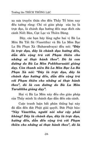 Tröôûng laõo THÍCH THOÂNG LAÏC

xa xöa truyeàn thöøa cho ñeán Thaày Toå hoâm nay
ñeàu töôûng raèng: Chæ coù giaùo phaùp cuûa hoï laø
tröïc ñaïo, laø chaùnh ñaïo höôùng ñeán muïc ñích cöùu
caùnh Nieát Baøn, Cöïc Laïc vaø Thieân Ñaøng.
Ñaây, caùc baïn haõy laéng nghe hai vò Baø La
Moân Baø Taát Saù (Vasettha) vaø Baø La Moân Baïc
La Ñaø Phaïn Xaø (Baharadvaya) ñeàu noùi: ‚Ñaây
laø tröïc ñaïo, ñaây laø chaùnh ñaïo höôùng ñeán,
daãn ñeán coäng truù vôùi Phaïm thieân cho
nhöõng ai thöïc haønh theo‛. Ñoù laø con
ñöôøng do Baø La Moân Pokkharasaøti giaûng
daïy. Coøn thanh nieân Baø La Moân Baïc La Baø
Phaïn Xaø noùi: ‚Ñaây laø tröïc ñaïo, ñaây laø
chaùnh ñaïo höôùng ñeán, daãn ñeán coäng truù
vôùi Phaïm thieân cho nhöõng ai thöïc haønh
theo‛, ñoù laø con ñöôøng do Baø La Moân
Tarukkha giaûng daïy‛.
Hai vò Baø La Moân naøy ñeàu cho giaùo phaùp
cuûa Thaày mình laø chaùnh ñaïo daãn ñeán cöùu caùnh.
Cuoäc tranh luaän baát phaân thaéng baïi naøy
ñaõ daãn ñeán ñöùc Phaät giaûi quyeát. Ñöùc Phaät baûo:
‚Naøy Vaøsettha, ngöôøi noùi nhö vaäy phaûi
khoâng? Ñaây laø chaùnh ñaïo, ñaây laø tröïc ñaïo,
höôùng ñeán, daãn ñeán coäng truù vôùi Phaïm
thieân cho nhöõng ai thöïc haønh theo‛, ñoù laø
-24-

 