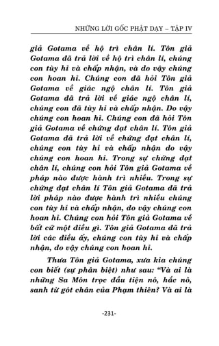 NHÖÕNG LÔØI GOÁC PHAÄT DAÏY – TAÄP IV

giaû Gotama veà hoä trì chaân lí. Toân giaû
Gotama ñaõ traû lôøi veà hoä trì chaân lí, chuùng
con tuøy hæ vaø chaáp nhaän, vaø do vaäy chuùng
con hoan hæ. Chuùng con ñaõ hoûi Toân giaû
Gotama veà giaùc ngoä chaân lí. Toân giaû
Gotama ñaõ traû lôøi veà giaùc ngoä chaân lí,
chuùng con ñaõ tuøy hæ vaø chaáp nhaän. Do vaäy
chuùng con hoan hæ. Chuùng con ñaõ hoûi Toân
giaû Gotama veà chöùng ñaït chaân lí. Toân giaû
Gotama ñaõ traû lôøi veà chöùng ñaït chaân lí,
chuùng con tuøy hæ vaø chaáp nhaän do vaäy
chuùng con hoan hæ. Trong söï chöùng ñaït
chaân lí, chuùng con hoûi Toân giaû Gotama veà
phaùp naøo ñöôïc haønh trì nhieàu. Trong söï
chöùng ñaït chaân lí Toân giaû Gotama ñaõ traû
lôøi phaùp naøo ñöôïc haønh trì nhieàu chuùng
con tuøy hæ vaø chaáp nhaän, do vaäy chuùng con
hoan hæ. Chuùng con hoûi Toân giaû Gotama veà
baát cöù moät ñieàu gì. Toân giaû Gotama ñaõ traû
lôøi caùc ñieàu aáy, chuùng con tuøy hæ vaø chaáp
nhaän, do vaäy chuùng con hoan hæ.
Thöa Toân giaû Gotama, xöa kia chuùng
con bieát (söï phaân bieät) nhö sau: ‚Vaø ai laø
nhöõng Sa Moân troïc ñaàu tieän noâ, haéc noâ,
sanh töø goùt chaân cuûa Phaïm thieân? Vaø ai laø
-231-

 
