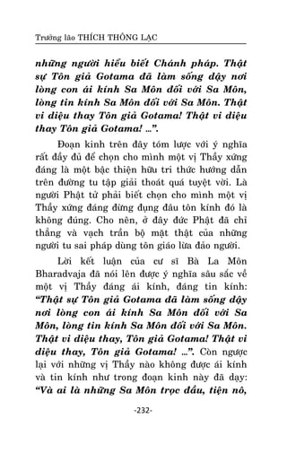 Tröôûng laõo THÍCH THOÂNG LAÏC

nhöõng ngöôøi hieåu bieát Chaùnh phaùp. Thaät
söï Toân giaû Gotama ñaõ laøm soáng daäy nôi
loøng con aùi kính Sa Moân ñoái vôùi Sa Moân,
loøng tin kính Sa Moân ñoái vôùi Sa Moân. Thaät
vi dieäu thay Toân giaû Gotama! Thaät vi dieäu
thay Toân giaû Gotama! …‛.
Ñoaïn kinh treân ñaây toùm löôïc vôùi yù nghóa
raát ñaày ñuû ñeå choïn cho mình moät vò Thaày xöùng
ñaùng laø moät baäc thieän höõu tri thöùc höôùng daãn
treân ñöôøng tu taäp giaûi thoaùt quaù tuyeät vôøi. Laø
ngöôøi Phaät töû phaûi bieát choïn cho mình moät vò
Thaày xöùng ñaùng ñöøng ñuïng ñaâu toân kính ñoù laø
khoâng ñuùng. Cho neân, ôû ñaây ñöùc Phaät ñaõ chæ
thaúng vaø vaïch traàn boä maët thaät cuûa nhöõng
ngöôøi tu sai phaùp duøng toân giaùo löøa ñaûo ngöôøi.
Lôøi keát luaän cuûa cö só Baø La Moân
Bharadvaja ñaõ noùi leân ñöôïc yù nghóa saâu saéc veà
moät vò Thaày ñaùng aùi kính, ñaùng tin kính:
‚Thaät söï Toân giaû Gotama ñaõ laøm soáng daäy
nôi loøng con aùi kính Sa Moân ñoái vôùi Sa
Moân, loøng tin kính Sa Moân ñoái vôùi Sa Moân.
Thaät vi dieäu thay, Toân giaû Gotama! Thaät vi
dieäu thay, Toân giaû Gotama! …‛. Coøn ngöôïc
laïi vôùi nhöõng vò Thaày naøo khoâng ñöôïc aùi kính
vaø tin kính nhö trong ñoaïn kinh naøy ñaõ daïy:
‚Vaø ai laø nhöõng Sa Moân troïc ñaàu, tieän noâ,
-232-

 