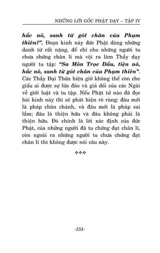 NHÖÕNG LÔØI GOÁC PHAÄT DAÏY – TAÄP IV

haéc noâ, sanh töø goùt chaân cuûa Phaïm
thieân?‛. Ñoaïn kinh naøy ñöùc Phaät duøng nhöõng
danh töø raát naëng, ñeå chæ cho nhöõng ngöôøi tu
chöa chöùng chaân lí maø voäi ra laøm Thaày daïy
ngöôøi tu taäp: ‚Sa Moân Troïc Ñaàu, tieän noâ,
haéc noâ, sanh töø goùt chaân cuûa Phaïm thieân‛.
Caùc Thaày Ñaïi Thöøa hieän giôø khoâng theå coøn che
giaáu ai ñöôïc söï löøa ñaûo vaø giaû doái cuûa caùc Ngaøi
veà giôùi luaät vaø tu taäp. Neáu Phaät töû naøo ñaõ ñoïc
baøi kinh naøy thì seõ phaùt hieän roõ raøng: ñaâu môùi
laø phaùp chaân chaùnh, vaø ñaâu môùi laø phaùp sai
laàm; ñaâu laø thieän höõu vaø ñaâu khoâng phaûi laø
thieän höõu. Ñoù chính laø lôøi xaùc ñònh cuûa ñöùc
Phaät, cuûa nhöõng ngöôøi ñaõ tu chöùng ñaït chaân lí,
coøn ngoaøi ra nhöõng ngöôøi tu chöa chöùng ñaït
chaân lí thì khoâng ñöôïc noùi caâu naøy.


-233-

 