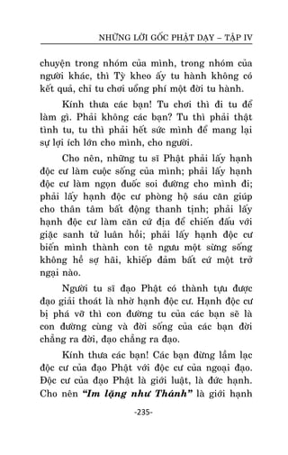 NHÖÕNG LÔØI GOÁC PHAÄT DAÏY – TAÄP IV

chuyeän trong nhoùm cuûa mình, trong nhoùm cuûa
ngöôøi khaùc, thì Tyø kheo aáy tu haønh khoâng coù
keát quaû, chæ tu chôi uoång phí moät ñôøi tu haønh.
Kính thöa caùc baïn! Tu chôi thì ñi tu ñeå
laøm gì. Phaûi khoâng caùc baïn? Tu thì phaûi thaät
tình tu, tu thì phaûi heát söùc mình ñeå mang laïi
söï lôïi ích lôùn cho mình, cho ngöôøi.
Cho neân, nhöõng tu só Phaät phaûi laáy haïnh
ñoäc cö laøm cuoäc soáng cuûa mình; phaûi laáy haïnh
ñoäc cö laøm ngoïn ñuoác soi ñöôøng cho mình ñi;
phaûi laáy haïnh ñoäc cö phoøng hoä saùu caên giuùp
cho thaân taâm baát ñoäng thanh tònh; phaûi laáy
haïnh ñoäc cö laøm caên cöù ñòa ñeå chieán ñaáu vôùi
giaëc sanh töû luaân hoài; phaûi laáy haïnh ñoäc cö
bieán mình thaønh con teâ ngöu moät söøng soáng
khoâng heà sôï haõi, khieáp ñaûm baát cöù moät trôû
ngaïi naøo.
Ngöôøi tu só ñaïo Phaät coù thaønh töïu ñöôïc
ñaïo giaûi thoaùt laø nhôø haïnh ñoäc cö. Haïnh ñoäc cö
bò phaù vôõ thì con ñöôøng tu cuûa caùc baïn seõ laø
con ñöôøng cuøng vaø ñôøi soáng cuûa caùc baïn ñôøi
chaúng ra ñôøi, ñaïo chaúng ra ñaïo.
Kính thöa caùc baïn! Caùc baïn ñöøng laàm laïc
ñoäc cö cuûa ñaïo Phaät vôùi ñoäc cö cuûa ngoaïi ñaïo.
Ñoäc cö cuûa ñaïo Phaät laø giôùi luaät, laø ñöùc haïnh.
Cho neân ‚Im laëng nhö Thaùnh‛ laø giôùi haïnh
-235-

 