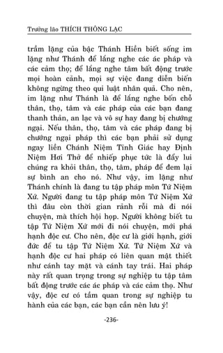 Tröôûng laõo THÍCH THOÂNG LAÏC

traàm laëng cuûa baäc Thaùnh Hieàn bieát soáng im
laëng nhö Thaùnh ñeå laéng nghe caùc aùc phaùp vaø
caùc caûm thoï; ñeå laéng nghe taâm baát ñoäng tröôùc
moïi hoaøn caûnh, moïi söï vieäc ñang dieãn bieán
khoâng ngöøng theo qui luaät nhaân quaû. Cho neân,
im laëng nhö Thaùnh laø ñeå laéng nghe boán choã
thaân, thoï, taâm vaø caùc phaùp cuûa caùc baïn ñang
thanh thaûn, an laïc vaø voâ söï hay ñang bò chöôùng
ngaïi. Neáu thaân, thoï, taâm vaø caùc phaùp ñang bò
chöôùng ngaïi phaùp thì caùc baïn phaûi söû duïng
ngay lieàn Chaùnh Nieäm Tænh Giaùc hay Ñònh
Nieäm Hôi Thôû ñeå nhieáp phuïc töùc laø ñaåy lui
chuùng ra khoûi thaân, thoï, taâm, phaùp ñeå ñem laïi
söï bình an cho noù. Nhö vaäy, im laëng nhö
Thaùnh chính laø ñang tu taäp phaùp moân Töù Nieäm
Xöù. Ngöôøi ñang tu taäp phaùp moân Töù Nieäm Xöù
thì ñaâu coøn thôøi gian raûnh roãi maø ñi noùi
chuyeän, maø thích hoäi hoïp. Ngöôøi khoâng bieát tu
taäp Töù Nieäm Xöù môùi ñi noùi chuyeän, môùi phaù
haïnh ñoäc cö. Cho neân, ñoäc cö laø giôùi haïnh, giôùi
ñöùc ñeå tu taäp Töù Nieäm Xöù. Töù Nieäm Xöù vaø
haïnh ñoäc cö hai phaùp coù lieân quan maät thieát
nhö caùnh tay maët vaø caùnh tay traùi. Hai phaùp
naøy raát quan troïng trong söï nghieäp tu taäp taâm
baát ñoäng tröôùc caùc aùc phaùp vaø caùc caûm thoï. Nhö
vaäy, ñoäc cö coù taàm quan trong söï nghieäp tu
haønh cuûa caùc baïn, caùc baïn caàn neân löu yù!
-236-

 