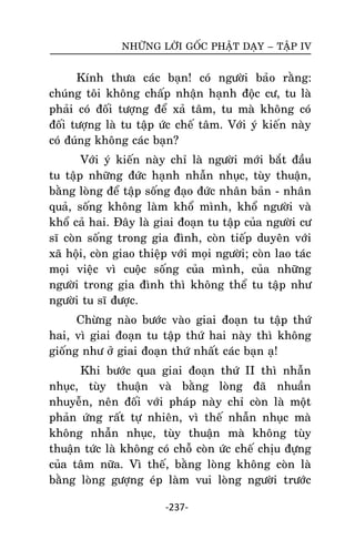 NHÖÕNG LÔØI GOÁC PHAÄT DAÏY – TAÄP IV

Kính thöa caùc baïn! coù ngöôøi baûo raèng:
chuùng toâi khoâng chaáp nhaän haïnh ñoäc cö, tu laø
phaûi coù ñoái töôïng ñeå xaû taâm, tu maø khoâng coù
ñoái töôïng laø tu taäp öùc cheá taâm. Vôùi yù kieán naøy
coù ñuùng khoâng caùc baïn?
Vôùi yù kieán naøy chæ laø ngöôøi môùi baét ñaàu
tu taäp nhöõng ñöùc haïnh nhaãn nhuïc, tuøy thuaän,
baèng loøng ñeå taäp soáng ñaïo ñöùc nhaân baûn - nhaân
quaû, soáng khoâng laøm khoå mình, khoå ngöôøi vaø
khoå caû hai. Ñaây laø giai ñoaïn tu taäp cuûa ngöôøi cö
só coøn soáng trong gia ñình, coøn tieáp duyeân vôùi
xaõ hoäi, coøn giao thieäp vôùi moïi ngöôøi; coøn lao taùc
moïi vieäc vì cuoäc soáng cuûa mình, cuûa nhöõng
ngöôøi trong gia ñình thì khoâng theå tu taäp nhö
ngöôøi tu só ñöôïc.
Chöøng naøo böôùc vaøo giai ñoaïn tu taäp thöù
hai, vì giai ñoaïn tu taäp thöù hai naøy thì khoâng
gioáng nhö ôû giai ñoaïn thöù nhaát caùc baïn aï!
Khi böôùc qua giai ñoaïn thöù II thì nhaãn
nhuïc, tuøy thuaän vaø baèng loøng ñaõ nhuaàn
nhuyeãn, neân ñoái vôùi phaùp naøy chæ coøn laø moät
phaûn öùng raát töï nhieân, vì theá nhaãn nhuïc maø
khoâng nhaãn nhuïc, tuøy thuaän maø khoâng tuøy
thuaän töùc laø khoâng coù choã coøn öùc cheá chòu ñöïng
cuûa taâm nöõa. Vì theá, baèng loøng khoâng coøn laø
baèng loøng göôïng eùp laøm vui loøng ngöôøi tröôùc
-237-

 