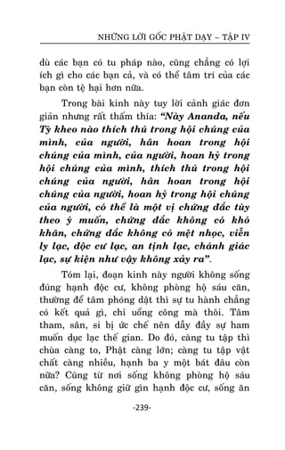 NHÖÕNG LÔØI GOÁC PHAÄT DAÏY – TAÄP IV

duø caùc baïn coù tu phaùp naøo, cuõng chaúng coù lôïi
ích gì cho caùc baïn caû, vaø coù theå taâm trí cuûa caùc
baïn coøn teä haïi hôn nöõa.
Trong baøi kinh naøy tuy lôøi caûnh giaùc ñôn
giaûn nhöng raát thaám thía: ‚Naøy Ananda, neáu
Tyø kheo naøo thích thuù trong hoäi chuùng cuûa
mình, cuûa ngöôøi, haân hoan trong hoäi
chuùng cuûa mình, cuûa ngöôøi, hoan hyû trong
hoäi chuùng cuûa mình, thích thuù trong hoäi
chuùng cuûa ngöôøi, haân hoan trong hoäi
chuùng cuûa ngöôøi, hoan hyû trong hoäi chuùng
cuûa ngöôøi, coù theå laø moät vò chöùng ñaéc tuøy
theo yù muoán, chöùng ñaéc khoâng coù khoù
khaên, chöùng ñaéc khoâng coù meät nhoïc, vieãn
ly laïc, ñoäc cö laïc, an tònh laïc, chaùnh giaùc
laïc, söï kieän nhö vaäy khoâng xaûy ra‛.
Toùm laïi, ñoaïn kinh naøy ngöôøi khoâng soáng
ñuùng haïnh ñoäc cö, khoâng phoøng hoä saùu caên,
thöôøng ñeå taâm phoùng daät thì söï tu haønh chaúng
coù keát quaû gì, chæ uoång coâng maø thoâi. Taâm
tham, saân, si bò öùc cheá neân daãy ñaày söï ham
muoán duïc laïc theá gian. Do ñoù, caøng tu taäp thì
chuøa caøng to, Phaät caøng lôùn; caøng tu taäp vaät
chaát caøng nhieàu, haïnh ba y moät baùt ñaâu coøn
nöõa? Cuõng töø nôi soáng khoâng phoøng hoä saùu
caên, soáng khoâng giöõ gìn haïnh ñoäc cö, soáng aên
-239-

 