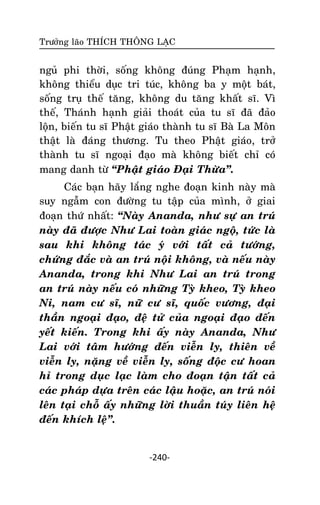 Tröôûng laõo THÍCH THOÂNG LAÏC

nguû phi thôøi, soáng khoâng ñuùng Phaïm haïnh,
khoâng thieåu duïc tri tuùc, khoâng ba y moät baùt,
soáng truï theá taêng, khoâng du taêng khaát só. Vì
theá, Thaùnh haïnh giaûi thoaùt cuûa tu só ñaõ ñaûo
loän, bieán tu só Phaät giaùo thaønh tu só Baø La Moân
thaät laø ñaùng thöông. Tu theo Phaät giaùo, trôû
thaønh tu só ngoaïi ñaïo maø khoâng bieát chæ coù
mang danh töø ‚Phaät giaùo Ñaïi Thöøa‛.
Caùc baïn haõy laéng nghe ñoaïn kinh naøy maø
suy ngaãm con ñöôøng tu taäp cuûa mình, ôû giai
ñoaïn thöù nhaát: ‚Naøy Ananda, nhö söï an truù
naøy ñaõ ñöôïc Nhö Lai toaøn giaùc ngoä, töùc laø
sau khi khoâng taùc yù vôùi taát caû töôùng,
chöùng ñaéc vaø an truù noäi khoâng, vaø neáu naøy
Ananda, trong khi Nhö Lai an truù trong
an truù naøy neáu coù nhöõng Tyø kheo, Tyø kheo
Ni, nam cö só, nöõ cö só, quoác vöông, ñaïi
thaàn ngoaïi ñaïo, ñeä töû cuûa ngoaïi ñaïo ñeán
yeát kieán. Trong khi aáy naøy Ananda, Nhö
Lai vôùi taâm höôùng ñeán vieãn ly, thieân veà
vieãn ly, naëng veà vieãn ly, soáng ñoäc cö hoan
hæ trong duïc laïc laøm cho ñoaïn taän taát caû
caùc phaùp döïa treân caùc laäu hoaëc, an truù noùi
leân taïi choã aáy nhöõng lôøi thuaàn tuùy lieân heä
ñeán khích leä‛.

-240-

 