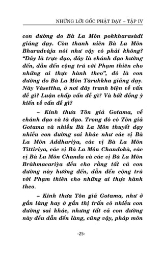 NHÖÕNG LÔØI GOÁC PHAÄT DAÏY – TAÄP IV

con ñöôøng do Baø La Moân pokkharasaøñi
giaûng daïy. Coøn thanh nieân Baø La Moân
Bharadvaøja noùi nhö vaäy coù phaûi khoâng?
‚Ñaây laø tröïc ñaïo, ñaây laø chaùnh ñaïo höôùng
ñeán, daãn ñeán coäng truù vôùi Phaïm thieân cho
nhöõng ai thöïc haønh theo‛, ñoù laø con
ñöôøng do Baø La Moân Taørukkha giaûng daïy.
Naøy Vaøsettha, ôû nôi ñaây tranh bieän veà vaán
ñeà gì? Luaän chaáp vaán ñeà gì? Vaø baát ñoàng yù
kieán veà vaán ñeà gì?
– Kính thöa Toân giaû Gotama, veà
chaùnh ñaïo vaø taø ñaïo. Trong ñoù coù Toân giaû
Gotama vaø nhieàu Baø La Moân thuyeát daïy
nhieàu con ñöôøng sai khaùc nhö caùc vò Baø
La Moân Addhariyøa, caùc vò Baø La Moân
Tittiriya, caùc vò Baø La Moân Chandokaø, caùc
vò Baø La Moân Chanda vaø caùc vò Baø La Moân
Braøhmacariyøa ñeàu cho raèng taát caû con
ñöôøng naøy höôùng ñeán, daãn ñeán coäng truù
vôùi Phaïm thieân cho nhöõng ai thöïc haønh
theo.
– Kính thöa Toân giaû Gotama, nhö ôû
gaàn laøng hay ôû gaàn thò traán coù nhieàu con
ñöôøng sai khaùc, nhöng taát caû con ñöôøng
naøy ñeàu daãn ñeán laøng, cuõng vaäy, phaùp moân
-25-

 