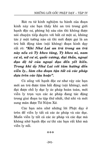 NHÖÕNG LÔØI GOÁC PHAÄT DAÏY – TAÄP IV

Ruùt ra töø kinh nghieäm tu haønh cuûa ñoaïn
kinh naøy caùc baïn thaáy khi an truù trong giôùi
haïnh ñoäc cö, phoøng hoä saùu caên thì khoâng ñöôïc
noùi chuyeän tieáp duyeân vôùi baát cöù moät ai, khoâng
taùc yù moät töôùng naøo caû thì môùi ñöôïc goïi laø an
truù baát ñoäng taâm (noäi khoâng) ñoaïn kinh daïy
raát roõ: ‚Khi Nhö Lai an truù trong an truù
naøy neáu coù Tyø kheo taêng, Tyø kheo ni, nam
cö só, nöõ cö só, quoác vöông, ñaïi thaàn, ngoaïi
ñaïo ñeä töû cuûa ngoaïi ñaïo ñeán yeát kieán.
Trong khi aáy Nhö Lai vôùi taâm höôùng ñeán
vieãn ly… laøm cho ñoaïn taän taát caû caùc phaùp
döïa treân caùc laäu hoaëc‛.
Coù soáng vôùi haïnh ñoäc cö nhö vaäy caùc baïn
môùi an truù ñöôïc taâm baát ñoäng (noäi khoâng), môùi
ñaït ñöôïc choã ly duïc ly aùc phaùp hoaøn toaøn, môùi
vieãn ly troïn veïn caùc aùc phaùp ñang taùc ñoäng
trong giai ñoaïn tu taäp thöù nhaát, thöù nhì vaø môùi
sung maõn ñöôïc Töù Nieäm Xöù.
Caùc baïn neân nhôù nhöõng lôøi Phaät daïy ôû
treân ñeå vieãn ly taát caû caùc aùc phaùp vaø caùc duïc.
Muoán vieãn ly taát caû caùc aùc phaùp vaø caùc duïc maø
khoâng nhôø haïnh ñoäc cö thì caùc baïn raát khoù maø
vieãn ly noåi.


-241-

 