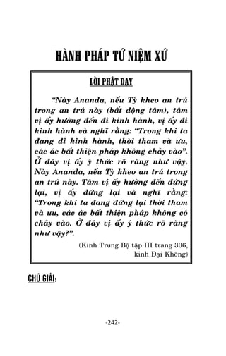Tröôûng laõo THÍCH THOÂNG LAÏC

HÀNH PHÁP TỨ NIỆM XỨ
LỜI PHẬT DẠY
‚Naøy Ananda, neáu Tyø kheo an truù
trong an truù naøy (baát ñoäng taâm), taâm
vò aáy höôùng ñeán ñi kinh haønh, vò aáy ñi
kinh haønh vaø nghó raèng: ‚Trong khi ta
ñang ñi kinh haønh, thôøi tham vaø öu,
caùc aùc baát thieän phaùp khoâng chaûy vaøo‛.
ÔÛ ñaây vò aáy yù thöùc roõ raøng nhö vaäy.
Naøy Ananda, neáu Tyø kheo an truù trong
an truù naøy. Taâm vò aáy höôùng ñeán ñöùng
laïi, vò aáy ñöùng laïi vaø nghó raèng:
‚Trong khi ta ñang ñöùng laïi thôøi tham
vaø öu, caùc aùc baát thieän phaùp khoâng coù
chaûy vaøo. ÔÛ ñaây vò aáy yù thöùc roõ raøng
nhö vaäy?‛.
(Kinh Trung Boä taäp III trang 306,
kinh Ñaïi Khoâng)

CHÚ GIẢI:

-242-

 