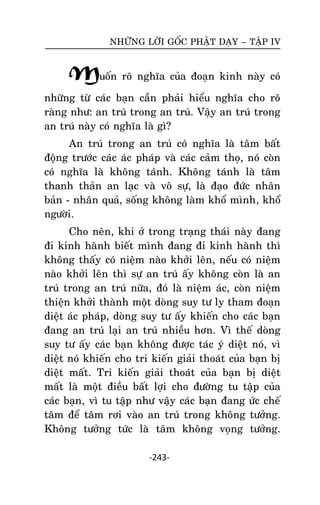 NHÖÕNG LÔØI GOÁC PHAÄT DAÏY – TAÄP IV

Muoán roõ nghóa cuûa ñoaïn kinh naøy coù
nhöõng töø caùc baïn caàn phaûi hieåu nghóa cho roõ
raøng nhö: an truù trong an truù. Vaäy an truù trong
an truù naøy coù nghóa laø gì?
An truù trong an truù coù nghóa laø taâm baát
ñoäng tröôùc caùc aùc phaùp vaø caùc caûm thoï, noù coøn
coù nghóa laø khoâng taùnh. Khoâng taùnh laø taâm
thanh thaûn an laïc vaø voâ söï, laø ñaïo ñöùc nhaân
baûn - nhaân quaû, soáng khoâng laøm khoå mình, khoå
ngöôøi.
Cho neân, khi ôû trong traïng thaùi naøy ñang
ñi kinh haønh bieát mình ñang ñi kinh haønh thì
khoâng thaáy coù nieäm naøo khôûi leân, neáu coù nieäm
naøo khôûi leân thì söï an truù aáy khoâng coøn laø an
truù trong an truù nöõa, ñoù laø nieäm aùc, coøn nieäm
thieän khôûi thaønh moät doøng suy tö ly tham ñoaïn
dieät aùc phaùp, doøng suy tö aáy khieán cho caùc baïn
ñang an truù laïi an truù nhieàu hôn. Vì theá doøng
suy tö aáy caùc baïn khoâng ñöôïc taùc yù dieät noù, vì
dieät noù khieán cho tri kieán giaûi thoaùt cuûa baïn bò
dieät maát. Tri kieán giaûi thoaùt cuûa baïn bò dieät
maát laø moät ñieàu baát lôïi cho ñöôøng tu taäp cuûa
caùc baïn, vì tu taäp nhö vaäy caùc baïn ñang öùc cheá
taâm ñeå taâm rôi vaøo an truù trong khoâng töôûng.
Khoâng töôûng töùc laø taâm khoâng voïng töôûng.
-243-

 