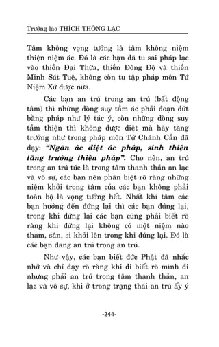 Tröôûng laõo THÍCH THOÂNG LAÏC

Taâm khoâng voïng töôûng laø taâm khoâng nieäm
thieän nieäm aùc. Ñoù laø caùc baïn ñaõ tu sai phaùp laïc
vaøo thieàn Ñaïi Thöøa, thieàn Ñoâng Ñoä vaø thieàn
Minh Saùt Tueä, khoâng coøn tu taäp phaùp moân Töù
Nieäm Xöù ñöôïc nöõa.
Caùc baïn an truù trong an truù (baát ñoäïng
taâm) thì nhöõng doøng suy taàm aùc phaûi ñoaïn döùt
baèng phaùp nhö lyù taùc yù, coøn nhöõng doøng suy
taàm thieän thì khoâng ñöôïc dieät maø haõy taêng
tröôûng nhö trong phaùp moân Töù Chaùnh Caàn ñaõ
daïy: ‚Ngaên aùc dieät aùc phaùp, sinh thieän
taêng tröôûng thieän phaùp‛. Cho neân, an truù
trong an truù töùc laø trong taâm thanh thaûn an laïc
vaø voâ söï, caùc baïn neân phaân bieät roõ raøng nhöõng
nieäm khôûi trong taâm cuûa caùc baïn khoâng phaûi
toaøn boä laø voïng töôûng heát. Nhaát khi taâm caùc
baïn höôùng ñeán ñöùng laïi thì caùc baïn ñöùng laïi,
trong khi ñöùng laïi caùc baïn cuõng phaûi bieát roõ
raøng khi ñöùng laïi khoâng coù moät nieäm naøo
tham, saân, si khôûi leân trong khi ñöùng laïi. Ñoù laø
caùc baïn ñang an truù trong an truù.
Nhö vaäy, caùc baïn bieát ñöùc Phaät ñaõ nhaéc
nhôû vaø chæ daïy roõ raøng khi ñi bieát roõ mình ñi
nhöng phaûi an truù trong taâm thanh thaûn, an
laïc vaø voâ söï, khi ôû trong traïng thaùi an truù aáy yù

-244-

 