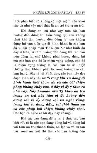 NHÖÕNG LÔØI GOÁC PHAÄT DAÏY – TAÄP IV

thöùc phaûi bieát roõ khoâng coù moät nieäm naøo khôûi
vaøo vaø nhö vaäy môùi thaät laø an truù trong an truù.
Khi ñang an truù nhö vaäy taâm caùc baïn
höôùng ñeán ñöùng thì lieàn ñöùng laïi, chöù khoâng
phaûi khi taâm höôùng ñeán ñöùng laïi maø khoâng
ñöùng laïi vaãn tieáp tuïc ñi kinh haønh laø caùc baïn
ñaõ tu sai phaùp moân Töù Nieäm Xöù nhö kinh ñaõ
daïy ôû treân, vì taâm höôùng ñeán ñöùng thì caùc baïn
neân ñöùng laïi chöù khoâng phaûi höôùng ñöùng laïi
maø caùc baïn cho ñoù laø nieäm voïng töôûng, cho ñoù
laø nieäm voïng töôûng laø caùc baïn tu sai ñaáy!
Höôùng taâm khoâng phaûi laø voïng töôûng xin caùc
baïn löu yù. Ñaây laø lôøi Phaät daïy, caùc baïn haõy ñoïc
ñoaïn kinh naøy thì roõ: ‚Trong khi Ta ñang ñi
kinh haønh thôøi tham öu vaø caùc baát thieän
phaùp khoâng chaûy vaøo, ôû ñaây vò aáy yù thöùc roõ
nhö vaäy. Naøy Ananda neáu Tyø kheo an truù
trong an truù naøy taâm vò aáy höôùng ñeán
ñöùng laïi vò aáy ñöùng laïi vaø nghó raèng:
trong khi ta ñang ñöùng laïi thôøi tham öu
vaø caùc phaùp baát thieän khoâng chaûy vaøo‛.
Caùc baïn coù nghe roõ lôøi daïy naøy chaêng?
Khi caùc baïn ñang ñöùng laïi yù thöùc caùc baïn
bieát raát roõ laø caùc baïn ñang ñöùng laïi vaø ñöùng laïi
vôùi taâm an truù thanh thaûn, an laïc vaø voâ söï (an
truù trong an truù) thì taâm caùc baïn höôùng ñeán
-245-

 