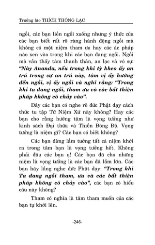 Tröôûng laõo THÍCH THOÂNG LAÏC

ngoài, caùc baïn lieàn ngoài xuoáng nhöng yù thöùc cuûa
caùc baïn bieát raát roõ raøng haønh ñoäng ngoài maø
khoâng coù moät nieäm tham öu hay caùc aùc phaùp
naøo xen vaøo trong khi caùc baïn ñang ngoài. Ngoài
maø vaãn thaáy taâm thanh thaûn, an laïc vaø voâ söï:
‚Naøy Ananda, neáu trong khi tyø kheo aáy an
truù trong söï an truù naøy, taâm vò aáy höôùng
ñeán ngoài, vò aáy ngoài vaø nghó raèng: ‚Trong
khi ta ñang ngoài, tham öu vaø caùc baát thieän
phaùp khoâng coù chaûy vaøo‛.
Ñaây caùc baïn coù nghe roõ ñöùc Phaät daïy caùch
thöùc tu taäp Töù Nieäm Xöù naøy khoâng? Hay caùc
baïn cho raèng höôùng taâm laø voïng töôûng nhö
kinh saùch Ñaïi thöøa vaø Thieàn Ñoâng Ñoä. Voïng
töôûng laø nieäm gì? Caùc baïn coù bieát khoâng?
Caùc baïn ñöøng laàm töôûng taát caû nieäm khôûi
ra trong taâm baïn laø voïng töôûng heát. Khoâng
phaûi ñaâu caùc baïn aï! Caùc baïn ñaõ cho nhöõng
nieäm laø voïng töôûng laø caùc baïn ñaõ laàm lôùn. Caùc
baïn haõy laéng nghe ñöùc Phaät daïy: ‚Trong khi
Ta ñang ngoài tham, öu vaø caùc baát thieän
phaùp khoâng coù chaûy vaøo‛, caùc baïn coù hieåu
caâu naøy khoâng?
Tham coù nghóa laø taâm tham muoán cuûa caùc
baïn töï khôûi leân.
-246-

 