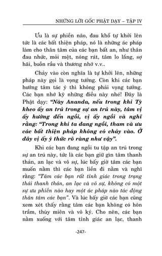 NHÖÕNG LÔØI GOÁC PHAÄT DAÏY – TAÄP IV

Öu laø söï phieàn naõo, ñau khoå töï khôûi leân
töùc laø caùc baát thieän phaùp, noù laø nhöõng aùc phaùp
laøm cho thaân taâm cuûa caùc baïn baát an, nhö thaân
ñau nhöùc, moûi meät, noùng raùt, taâm lo laéng, sôï
haõi, buoàn raàu vaø thöông nhôù v.v..
Chaûy vaøo coøn nghóa laø töï khôûi leân, nhöõng
phaùp naøy goïi laø voïng töôûng. Coøn khi caùc baïn
höôùng taâm taùc yù thì khoâng phaûi voïng töôûng.
Caùc baïn nhôù kyõ nhöõng ñieàu naøy nheù! Ñaây laø
Phaät daïy: ‚Naøy Ananda, neáu trong khi Tyø
kheo aáy an truù trong söï an truù naøy, taâm vò
aáy höôùng ñeán ngoài, vò aáy ngoài vaø nghó
raèng: ‚Trong khi ta ñang ngoài, tham vaø öu
caùc baát thieän phaùp khoâng coù chaûy vaøo. ÔÛû
ñaây vò aáy yù thöùc roõ raøng nhö vaäy‛.
Khi caùc baïn ñang ngoài tu taäp an truù trong
söï an truù naøy, töùc laø caùc baïn giöõ gìn taâm thanh
thaûn, an laïc vaø voâ söï, luùc baáy giôø taâm caùc baïn
muoán naèm thì caùc baïn lieàn ñi naèm vaø nghó
raèng: “Taâm caùc baïn raát tænh giaùc trong traïng
thaùi thanh thaûn, an laïc vaø voâ söï, khoâng coù moät
söï öu phieàn naøo hay moät aùc phaùp naøo taùc ñoäng
thaân taâm caùc baïn”. Vaø luùc baáy giôø caùc baïn cuõng
xem xeùt thaáy raèng taâm caùc baïn khoâng coù hoân
traàm, thuøy mieân vaø voâ kyù. Cho neân, caùc baïn
naèm xuoáng vôùi taâm tænh giaùc an laïc, thanh
-247-

 
