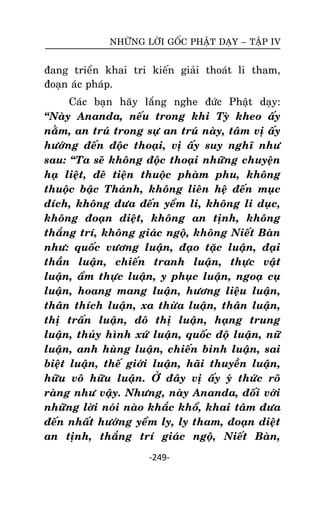NHÖÕNG LÔØI GOÁC PHAÄT DAÏY – TAÄP IV

ñang trieån khai tri kieán giaûi thoaùt li tham,
ñoaïn aùc phaùp.
Caùc baïn haõy laéng nghe ñöùc Phaät daïy:
‚Naøy Ananda, neáu trong khi Tyø kheo aáy
naèm, an truù trong söï an truù naøy, taâm vò aáy
höôùng ñeán ñoäc thoaïi, vò aáy suy nghó nhö
sau: ‚Ta seõ khoâng ñoäc thoaïi nhöõng chuyeän
haï lieät, ñeâ tieän thuoäc phaøm phu, khoâng
thuoäc baäc Thaùnh, khoâng lieân heä ñeán muïc
ñích, khoâng ñöa ñeán yeåm li, khoâng li duïc,
khoâng ñoaïn dieät, khoâng an tònh, khoâng
thaéng trí, khoâng giaùc ngoä, khoâng Nieát Baøn
nhö: quoác vöông luaän, ñaïo taëc luaän, ñaïi
thaàn luaän, chieán tranh luaän, thöïc vaät
luaän, aåm thöïc luaän, y phuïc luaän, ngoaï cuï
luaän, hoang mang luaän, höông lieäu luaän,
thaân thích luaän, xa thöøa luaän, thaân luaän,
thò traán luaän, ñoâ thò luaän, haïng trung
luaän, thuûy hình xöù luaän, quoác ñoä luaän, nöõ
luaän, anh huøng luaän, chieán binh luaän, sai
bieät luaän, theá giôùi luaän, haõi thuyeàn luaän,
höõu voâ höõu luaän. ÔÛ ñaây vò aáy yù thöùc roõ
raøng nhö vaäy. Nhöng, naøy Ananda, ñoái vôùi
nhöõng lôøi noùi naøo khaéc khoå, khai taâm ñöa
ñeán nhaát höôùng yeåm ly, ly tham, ñoaïn dieät
an tònh, thaéng trí giaùc ngoä, Nieát Baøn,
-249-

 