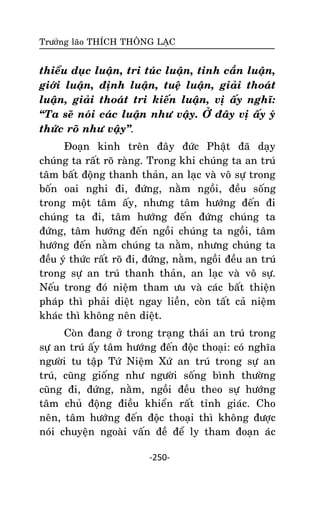 Tröôûng laõo THÍCH THOÂNG LAÏC

thieåu duïc luaän, tri tuùc luaän, tinh caàn luaän,
giôùi luaän, ñònh luaän, tueä luaän, giaûi thoaùt
luaän, giaûi thoaùt tri kieán luaän, vò aáy nghó:
‚Ta seõ noùi caùc luaän nhö vaäy. ÔÛ ñaây vò aáy yù
thöùc roõ nhö vaäy‛.
Ñoaïn kinh treân ñaây ñöùc Phaät ñaõ daïy
chuùng ta raát roõ raøng. Trong khi chuùng ta an truù
taâm baát ñoäng thanh thaûn, an laïc vaø voâ söï trong
boán oai nghi ñi, ñöùng, naèm ngoài, ñeàu soáng
trong moät taâm aáy, nhöng taâm höôùng ñeán ñi
chuùng ta ñi, taâm höôùng ñeán ñöùng chuùng ta
ñöùng, taâm höôùng ñeán ngoài chuùng ta ngoài, taâm
höôùng ñeán naèm chuùng ta naèm, nhöng chuùng ta
ñeàu yù thöùc raát roõ ñi, ñöùng, naèm, ngoài ñeàu an truù
trong söï an truù thanh thaûn, an laïc vaø voâ söï.
Neáu trong ñoù nieäm tham öu vaø caùc baát thieän
phaùp thì phaûi dieät ngay lieàn, coøn taát caû nieäm
khaùc thì khoâng neân dieät.
Coøn ñang ôû trong traïng thaùi an truù trong
söï an truù aáy taâm höôùng ñeán ñoäc thoaïi: coù nghóa
ngöôøi tu taäp Töù Nieäm Xöù an truù trong söï an
truù, cuõng gioáng nhö ngöôøi soáng bình thöôøng
cuõng ñi, ñöùng, naèm, ngoài ñeàu theo söï höôùng
taâm chuû ñoäng ñieàu khieån raát tænh giaùc. Cho
neân, taâm höôùng ñeán ñoäc thoaïi thì khoâng ñöôïc
noùi chuyeän ngoaøi vaán ñeà ñeå ly tham ñoaïn aùc
-250-

 