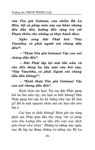 Tröôûng laõo THÍCH THOÂNG LAÏC

cuûa Toân giaû Gotama, cuûa nhieàu Baø La
Moân, taát caû phaùp moân naøy sai khaùc nhöng
ñeàu daãn ñeán, höôùng ñeán coäng truù vôùi
Phaïm thieân cho nhöõng ai thöïc haønh theo.
Nghe xong ñöùc Phaät hoûi: ‚Naøy
Vaøsettha, coù phaûi ngöôøi noùi chuùng daãn
ñeán?‛.
– ‚Thöa Toân giaû Gotama! Vaäy con noùi
chuùng daãn ñeán‛.
– Ñöùc Phaät laäp laïi moät laàn nöõa, vaø
cho ñeán ñuùng ba laàn moät caâu hoûi naøy.
‚Naøy Vaøsettha, coù phaûi Ngöôi noùi chuùng
daãn ñeán khoâng?‛.
– ‚Kính thöa Toân giaû Gotama! Vaäy
con noùi chuùng daãn ñeán‛.
Kính thöa caùc baïn! Taïi sao ñöùc Phaät gaëng
hoûi ba laàn nhö vaäy, caùc baïn coù bieát khoâng? Ñöùc
Phaät gaëng hoûi caën keõ kyõ löôõng nhö vaäy ñeå laøm
gì? Ñoù laø moät nguyeân nhaân maø caùc baïn caàn neân
löu yù.
Caùc baïn coù thaáy khoâng? Hieän giôø caùc toâng
phaùi cuûa Phaät giaùo ñeàu cho raèng ‚taát caû phaùp
moân ñeàu höôùng ñeán vaø daãn ñeán moät muïc ñích
giaûi thoaùt nhö nhau”. Nhöõng tö töôûng naøy ngaøy
nay ñaõ laäp laïi ñuùng nhöõng tö töôûng cuûa Baø La
-26-

 