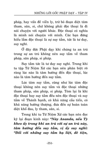 NHÖÕNG LÔØI GOÁC PHAÄT DAÏY – TAÄP IV

phaùp, hay vaán ñeà vieãn ly, tröø boû ñoaïn dieät taâm
tham, saân, si, chöù khoâng phaûi ñoäc thoaïi laø ñi
noùi chuyeän vôùi ngöôøi khaùc. Ñoäc thoaïi coù nghóa
laø mình noùi chuyeän vôùi mình. Caùc baïn ñöøng
hieåu laàm ñoäc thoaïi laø söï suy taàm, töùc laø tö duy,
suy nghó.
ÔÛ ñaây ñöùc Phaät daïy khi chuùng ta an truù
trong söï an truù khoâng neân suy taàm veà tham
phaùp, saân phaùp, si phaùp.
Suy taàm töùc laø tö duy suy nghó. Trong khi
tu taäp Töù Nieäm Xöù caùc baïn neân phaân bieät roõ
raøng luùc naøo laø taâm höôùng ñeán ñoäc thoaïi, luùc
naøo laø taâm höôùng ñeán suy taàm.
Luùc taâm suy taàm, cuõng nhö luùc taâm ñoäc
thoaïi khoâng neân suy taàm vaø ñoäc thoaïi nhöõng
tham phaùp, saân phaùp, si phaùp. Toùm laïi laø khi
ñoäc thoaïi hay suy taàm ñeàu neân ñoäc thoaïi vaø suy
taàm veà Thaùnh haïnh, coù khaû naêng caàu tieán, coù
khaû naêng höôùng thöôïng, ñöa ñeán söï hoaøn toaøn
dieät khoå ñau, ly tham, saân, si.
Trong khi tu Töù Nieäm Xöù caùc baïn neân ñoïc
kyõ laïi ñoaïn kinh naøy: ‚Naøy Ananda, neáu Tyø
kheo aáy trong khi an truù vôùi söï an truù naøy,
taâm höôùng ñeán suy taàm, vò aáy suy nghó:
‚Ñoái vôùi nhöõng suy taàm haï lieät, ñeâ tieän,
-251-

 