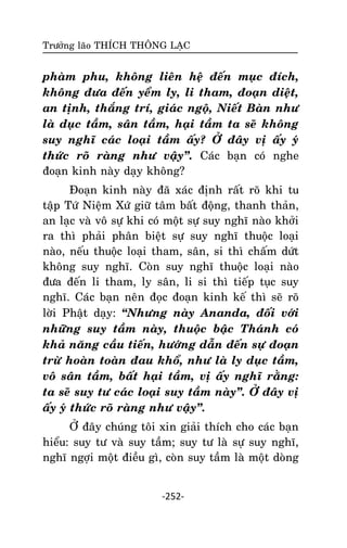 Tröôûng laõo THÍCH THOÂNG LAÏC

phaøm phu, khoâng lieân heä ñeán muïc ñích,
khoâng ñöa ñeán yeåm ly, li tham, ñoaïn dieät,
an tònh, thaéng trí, giaùc ngoä, Nieát Baøn nhö
laø duïc taàm, saân taàm, haïi taàm ta seõ khoâng
suy nghó caùc loaïi taàm aáy? ÔÛ ñaây vò aáy yù
thöùc roõ raøng nhö vaäy‛. Caùc baïn coù nghe
ñoaïn kinh naøy daïy khoâng?
Ñoaïn kinh naøy ñaõ xaùc ñònh raát roõ khi tu
taäp Töù Nieäm Xöù giöõ taâm baát ñoäng, thanh thaûn,
an laïc vaø voâ söï khi coù moät söï suy nghó naøo khôûi
ra thì phaûi phaân bieät söï suy nghó thuoäc loaïi
naøo, neáu thuoäc loaïi tham, saân, si thì chaám döùt
khoâng suy nghó. Coøn suy nghó thuoäc loaïi naøo
ñöa ñeán li tham, ly saân, li si thì tieáp tuïc suy
nghó. Caùc baïn neân ñoïc ñoaïn kinh keá thì seõ roõ
lôøi Phaät daïy: ‚Nhöng naøy Ananda, ñoái vôùi
nhöõng suy taàm naøy, thuoäc baäc Thaùnh coù
khaû naêng caàu tieán, höôùng daãn ñeán söï ñoaïn
tröø hoaøn toaøn ñau khoå, nhö laø ly duïc taàm,
voâ saân taàm, baát haïi taàm, vò aáy nghó raèng:
ta seõ suy tö caùc loaïi suy taàm naøy‛. ÔÛ ñaây vò
aáy yù thöùc roõ raøng nhö vaäy‛.
ÔÛ ñaây chuùng toâi xin giaûi thích cho caùc baïn
hieåu: suy tö vaø suy taàm; suy tö laø söï suy nghó,
nghó ngôïi moät ñieàu gì, coøn suy taàm laø moät doøng

-252-

 