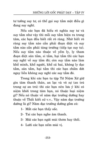 NHÖÕNG LÔØI GOÁC PHAÄT DAÏY – TAÄP IV

tö töôûng suy tö, coù theå goïi suy taàm moät ñieàu gì
ñang suy nghó.
Neáu caùc baïn ñaõ hieåu roõ nghóa suy tö vaø
suy taàm nhö vaäy thì moãi suy taàm hieän ra trong
taâm, caùc baïn ñeàu bieát raát roõ raøng. Nhôø bieát roõ
raøng suy taàm naøo caàn phaûi ñoaïn dieät vaø suy
taàm naøo caàn phaûi taêng tröôûng (tieáp tuïc suy tö).
Neáu suy taàm naøo thuoäc veà yeåm ly, ly tham
ñoaïn dieät saân taàm, si taàm, haïi taàm thì caùc baïn
suy nghó veà suy taàm ñoù; coøn suy taàm naøo laøm
khoå mình, khoå ngöôøi, khoå caû hai, khoâng ly duïc
taàm, saân taàm, haïi taàm thì caùc baïn chaám döùt
ngay lieàn khoâng suy nghó caùc suy taàm ñoù.
Trong khi caùc baïn tu taäp Töù Nieäm Xöù giöõ
gìn taâm thanh thaûn, an laïc vaø voâ söï (an truù
trong söï an truù) thì caùc baïn neân löu yù khi coù
nieäm khôûi trong taâm baïn, noù thuoäc loaïi nieäm
gì? Neáu noù thuoäc veà naêm duïc tröôûng döôõng hay
thuoäc veà Thaát kieát söû v.v.. Vaäy naêm duïc tröôûng
döôõng laø gì? Naêm duïc tröôûng döôõng goàm coù:
1- Maét caùc baïn thaáy saéc.
2- Tai caùc baïn nghe aâm thanh.
3- Muõi caùc baïn ngöõi muøi thôm hay thoái.
4- Löôõi caùc baïn neám muøi vò.

-253-

 