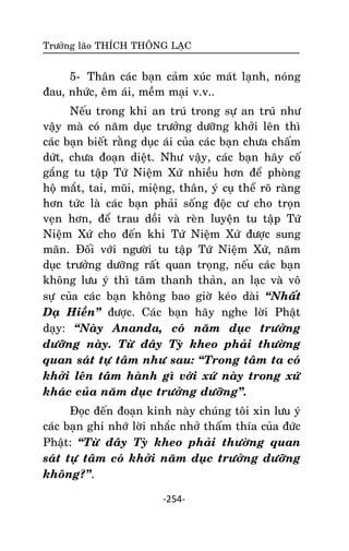 Tröôûng laõo THÍCH THOÂNG LAÏC

5- Thaân caùc baïn caûm xuùc maùt laïnh, noùng
ñau, nhöùc, eâm aùi, meàm maïi v.v..
Neáu trong khi an truù trong söï an truù nhö
vaäy maø coù naêm duïc tröôûng döôõng khôûi leân thì
caùc baïn bieát raèng duïc aùi cuûa caùc baïn chöa chaám
döùt, chöa ñoaïn dieät. Nhö vaäy, caùc baïn haõy coá
gaéng tu taäp Töù Nieäm Xöù nhieàu hôn ñeå phoøng
hoä maét, tai, muõi, mieäng, thaân, yù cuï theå roõ raøng
hôn töùc laø caùc baïn phaûi soáng ñoäc cö cho troïn
veïn hôn, ñeå trau doài vaø reøn luyeän tu taäp Töù
Nieäm Xöù cho ñeán khi Töù Nieäm Xöù ñöôïc sung
maõn. Ñoái vôùi ngöôøi tu taäp Töù Nieäm Xöù, naêm
duïc tröôûng döôõng raát quan troïng, neáu caùc baïn
khoâng löu yù thì taâm thanh thaûn, an laïc vaø voâ
söï cuûa caùc baïn khoâng bao giôø keùo daøi ‚Nhaát
Daï Hieàn‛ ñöôïc. Caùc baïn haõy nghe lôøi Phaät
daïy: ‚Naøy Ananda, coù naêm duïc tröôûng
döôõng naøy. Töø ñaây Tyø kheo phaûi thöôøng
quan saùt töï taâm nhö sau: ‚Trong taâm ta coù
khôûi leân taâm haønh gì vôùi xöù naøy trong xöù
khaùc cuûa naêm duïc tröôûng döôõng‛.
Ñoïc ñeán ñoaïn kinh naøy chuùng toâi xin löu yù
caùc baïn ghi nhôù lôøi nhaéc nhôû thaám thía cuûa ñöùc
Phaät: ‚Töø ñaây Tyø kheo phaûi thöôøng quan
saùt töï taâm coù khôûi naêm duïc tröôûng döôõng
khoâng?‛.
-254-

 