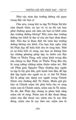 NHÖÕNG LÔØI GOÁC PHAÄT DAÏY – TAÄP IV

Nhö vaäy naêm duïc tröôûng döôõng raát quan
troïng ñaáy caùc baïn aï!
Cho neân, trong khi tu taäp Töù Nieäm Xöù khi
taâm thanh thaûn, an laïc vaø voâ söï thì caùc baïn
phaûi thöôøng quan saùt taâm caùc baïn coù khôûi naêm
duïc tröôûng döôõng khoâng? Neáu naêm duïc tröôûng
döôõng coøn khôûi laø duïc aùi cuûa caùc baïn chöa ñoaïn
dieät. Neáu duïc aùi ñoaïn dieät thì naêm duïc tröôûng
döôõng khoâng coøn khôûi. Caùc baïn haõy nghe tieáp
lôøi Phaät daïy ñeå hieåu bieát cho roõ raøng hôn. Nhôø
coù söï hieåu bieát roõ raøng, caùc baïn seõ khoâng laàm
laïc nhöõng phöông phaùp daïy tu thieàn cuûa Ñaïi
Thöøa vaø Thieàn Toâng, moãi nieäm khôûi trong ñaàu
cuûa chuùng ta Ñaïi Thöøa vaø Thieàn Toâng ñeàu cho
laø voïng töôûng (chaúng nieäm thieän nieäm aùc). Ñoái
vôùi Phaät giaùo Nguyeân Thuûy thöôøng daïy ngöôøi
tu taäp laø laáy giôùi ñöùc, giôùi haïnh laøm ñaàu, ñeå laäp
ñöùc laäp haïnh cho ngöôøi tu só, vì theá Töù Nieäm
Xöù laø phaùp xaây döïng con ngöôøi trong Chaùnh
Nieäm neân thöôøng dieät Taø Nieäm. Muoán giöõ gìn
baûo veä Chaùnh nieäm thì phaûi hieåu cho roõ raøng
nieäm naøo laø Chaùnh nieäm, nieäm naøo laø Taø nieäm.
Do ñoù, ñöùc Phaät daïy chuùng ta phaân bieät töøng
nieäm raát roõ raøng. Nieäm naøo laø ñoäc thoaïi ñuùng;
nieäm naøo ñoäc thoaïi sai; nieäm naøo laø suy taàm
ñuùng, nieäm naøo laø suy taàm sai; nieäm naøo laø
-255-

 