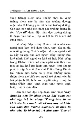 Tröôûng laõo THÍCH THOÂNG LAÏC

voïng töôûng; nieäm naøo khoâng phaûi laø voïng
töôûng; nieäm naøo laø naêm duïc tröôûng döôõng;
nieäm naøo laø khoâng phaûi naêm duïc tröôûng döôõng.
Caùc baïn neân nhôù coøn naêm duïc tröôûng döôõng laø
coøn ‚duïc aùi‛ ñoaïn dieät naêm duïc tröôûng döôõng
laø ñoaïn dieät duïc aùi. Duïc aùi heát laø Töù Nieäm Xöù
sung maõn.
Vì soáng ñöôïc trong Chaùnh nieäm neân con
ngöôøi môùi laøm chuû ñöôïc thaân, taâm cuûa mình,
nhôø soáng trong Chaùnh nieäm maø con ngöôøi môùi
coù ñaày ñuû ñaïo ñöùc laøm ngöôøi soáng khoâng laøm
khoå mình khoå ngöôøi vaø khoå caû hai. Nhôø soáng
trong Chaùnh nieäm maø con ngöôøi môùi thoaùt ra
moïi söï ñau khoå cuûa kieáp laøm ngöôøi, chöù khoâng
phaûi tu taäp öùc cheá taâm nhö Thieàn Ñoâng Ñoä vaø
Ñaïi Thöøa dieät toaøn boä yù thöùc (chaúng nieäm
thieän nieäm aùc) bieán con ngöôøi trôû thaønh caây ñaù
(voâ phaän bieät), bieán con ngöôøi soáng trong aûo
töôûng (Phaät taùnh) taùnh thaáy, taùnh nghe, taùnh
bieát, thaät laø ñieân ñaûo.
Xin caùc baïn ñoïc tieáp ñoaïn kinh naøy: ‚Naøy
Ananda neáu Tyø kheo trong khi quan saùt
nhö vaäy tueä tri raèng: ‚Trong taâm ta coù
khôûi leân taâm haønh vôùi xöù naøy hay xöù khaùc
cuûa naêm duïc tröôûng döôõng…‛, söï kieän laø
nhö vaäy, Tyø kheo tueä tri nhö sau: ‚Duïc aùi
-256-

 