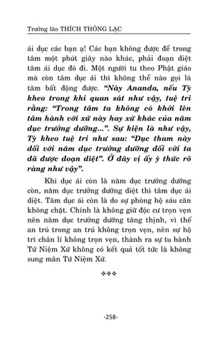 Tröôûng laõo THÍCH THOÂNG LAÏC

aùi duïc caùc baïn aï! Caùc baïn khoâng ñöôïc ñeå trong
taâm moät phuùt giaây naøo khaùc, phaûi ñoaïn dieät
taâm aùi duïc ñoù ñi. Moät ngöôøi tu theo Phaät giaùo
maø coøn taâm duïc aùi thì khoâng theå naøo goïi laø
taâm baát ñoäng ñöôïc. ‚Naøy Ananda, neáu Tyø
kheo trong khi quan saùt nhö vaäy, tueä tri
raèng: ‚Trong taâm ta khoâng coù khôûi leân
taâm haønh vôùi xöù naøy hay xöù khaùc cuûa naêm
duïc tröôûng döôõng...‛. Söï kieän laø nhö vaäy,
Tyø kheo tueä tri nhö sau: ‚Duïc tham naøy
ñoái vôùi naêm duïc tröôûng döôõng ñoái vôùi ta
ñaõ ñöôïc ñoaïn dieät‛. ÔÛ ñaây vò aáy yù thöùc roõ
raøng nhö vaäy‛.
Khi duïc aùi coøn laø naêm duïc tröôûng döôõng
coøn, naêm duïc tröôûng döôõng dieät thì taâm duïc aùi
dieät. Taâm duïc aùi coøn laø do söï phoøng hoä saùu caên
khoâng chaët. Chính laø khoâng giöõ ñoäc cö troïn veïn
neân naêm duïc tröôûng döôõng taêng thònh, vì theá
an truù trong an truù khoâng troïn veïn, neân söï hoä
trì chaân lí khoâng troïn veïn, thaønh ra söï tu haønh
Töù Nieäm Xöù khoâng coù keát quaû toát töùc laø khoâng
sung maõn Töù Nieäm Xöù.


-258-

 
