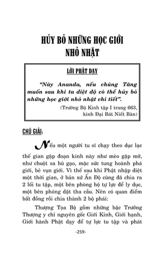 NHÖÕNG LÔØI GOÁC PHAÄT DAÏY – TAÄP IV

HỦY BỎ NHỮNG HỌC GIỚI
NHỎ NHẶT
LỜI PHẬT DẠY
‚Naøy Ananda, neáu chuùng Taêng
muoán sau khi ta dieät ñoä coù theå huûy boû
nhöõng hoïc giôùi nhoû nhaët chi tieát‛.
(Tröôøng Boä Kinh taäp I trang 663,
kinh Ñaïi Baùt Nieát Baøn)

CHÚ GIẢI:

Neáu moät ngöôøi tu só chaïy theo duïc laïc
theá gian gaëp ñoaïn kinh naøy nhö meøo gaëp môõ,
nhö chuoät sa huõ gaïo, maëc söùc tung hoaønh phaù
giôùi, beû vuïn giôùi. Vì theá sau khi Phaät nhaäp dieät
moät thôøi gian, ôû baûn xöù AÁn Ñoä cuõng ñaõ chia ra
2 loái tu taäp, moät beân phoøng hoä töï löïc ñeå ly duïc,
moät beân phoùng daät tha caàu. Neân coù quan ñieåm
baát ñoàng roài chia thaønh 2 boä phaùi:
Thöôïng Toïa Boä goàm nhöõng baäc Tröôûng
Thöôïng y chæ nguyeân goác Giôùi Kinh, Giôùi haïnh,
Giôùi haønh Phaät daïy ñeå töï löïc tu taäp vaø phaùt
-259-

 