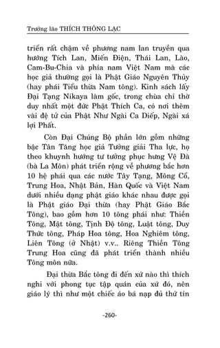 Tröôûng laõo THÍCH THOÂNG LAÏC

trieån raát chaäm veà phöông nam lan truyeàn qua
höôùng Tích Lan, Mieán Ñieän, Thaùi Lan, Laøo,
Cam-Bu-Chia vaø phía nam Vieät Nam maø caùc
hoïc giaû thöôøng goïi laø Phaät Giaùo Nguyeân Thuûy
(hay phaùi Tieåu thöøa Nam toâng). Kinh saùch laáy
Ñaïi Taïng Nikaya laøm goác, trong chuøa chæ thôø
duy nhaát moät ñöùc Phaät Thích Ca, coù nôi theâm
vaøi ñeä töû cuûa Phaät Nhö Ngaøi Ca Dieáp, Ngaøi xaù
lôïi Phaát.
Coøn Ñaïi Chuùng Boä phaàn lôùn goàm nhöõng
baäc Taân Taêng hoïc giaû Töôûng giaûi Tha löïc, hoï
theo khuynh höôùng tö töôûng phuïc höng Veä Ñaø
(baø La Moân) phaùt trieån roäng veà phöông baéc hôn
10 heä phaùi qua caùc nöôùc Taây Taïng, Moâng Coå,
Trung Hoa, Nhaät Baûn, Haøn Quoác vaø Vieät Nam
döôùi nhieàu daïng phaät giaùo khaùc nhau ñöôïc goïi
laø Phaät giaùo Ñaïi thöøa (hay Phaät Giaùo Baéc
Toâng), bao goàm hôn 10 toâng phaùi nhö: Thieàn
Toâng, Maät toâng, Tònh Ñoä toâng, Luaät toâng, Duy
Thöùc toâng, Phaùp Hoa toâng, Hoa Nghieâm toâng,
Lieân Toâng (ôû Nhaät) v.v.. Rieâng Thieàn Toâng
Trung Hoa cuõng ñaõ phaùt trieån thaønh nhieàu
Toâng moân nöõa.
Ñaïi thöøa Baéc toâng ñi ñeán xöù naøo thì thích
nghi vôùi phong tuïc taäp quaùn cuûa xöù ñoù, neân
giaùo lyù thì nhö moät chieác aùo baù naïp ñuû thöù tín
-260-

 