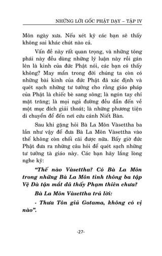 NHÖÕNG LÔØI GOÁC PHAÄT DAÏY – TAÄP IV

Moân ngaøy xöa. Neáu xeùt kyõ caùc baïn seõ thaáy
khoâng sai khaùc chuùt naøo caû.
Vaán ñeà naøy raát quan troïng, vaø nhöõng toâng
phaùi naøy ñeàu duøng nhöõng lyù luaän naøy roài gaùn
leân laø kinh cuûa ñöùc Phaät noùi, caùc baïn coù thaáy
khoâng? May maén trong ñôøi chuùng ta coøn coù
nhöõng baøi kinh cuûa ñöùc Phaät ñaõ xaùc ñònh vaø
queùt saïch nhöõng tö töôûng cho raèng giaùo phaùp
cuûa Phaät laø chieác beø sang soâng; laø ngoùn tay chæ
maët traêng; laø moïi ngaû ñöôøng ñeàu daãn ñeán veà
moät muïc ñích giaûi thoaùt; laø nhöõng phöông tieän
di chuyeån ñeå ñeán nôi cöùu caùnh Nieát Baøn.
Sau khi gaëng hoûi Baø La Moân Vaøsettha ba
laàn nhö vaäy ñeå ñöa Baø La Moân Vaøsettha vaøo
theá khoâng coøn choái caõi ñöôïc nöõa. Baáy giôø ñöùc
Phaät ñöa ra nhöõng caâu hoûi ñeå queùt saïch nhöõng
tö töôûng taø giaùo naøy. Caùc baïn haõy laéng loøng
nghe kyõ:
‚Theá naøo Vaøsettha? Coù Baø La Moân
trong nhöõng Baø La Moân tinh thoâng ba taäp
Veä Ñaø taän maét ñaõ thaáy Phaïm thieân chöa?
Baø La Moân Vaøsettha traû lôøi:
- Thöa Toân giaû Gotama, khoâng coù vò
naøo‛.

-27-

 