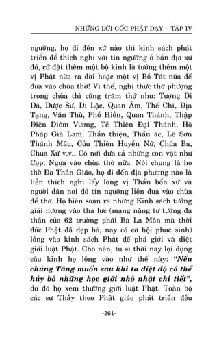 NHÖÕNG LÔØI GOÁC PHAÄT DAÏY – TAÄP IV

ngöôõng, hoï ñi ñeán xöù naøo thì kinh saùch phaùt
trieån ñeå thích nghi vôùi tín ngöôõng ôû baûn ñòa xöù
ñoù, cöù ñaët theâm moät boä kinh laø töôûng theâm moät
vò Phaät nöõa ra ñôøi hoaëc moät vò Boà Taùt nöõa ñeå
ñöa vaøo chuøa thôø! Vì theá, nghi thöùc thôø phöôïng
trong chuøa thì cuõng traêm thöù nhö: Töôïng Di
Daø, Döôïc Sö, Di Laëc, Quan AÂm, Theá Chí, Ñòa
Taïng, Vaên Thuø, Phoå Hieàn, Quan Thaùnh, Thaäp
Ñieän Dieâm Vöông, Teà Thieân Ñaïi Thaùnh, Hoä
Phaùp Giaø Lam, Thaàn thieän, Thaàn aùc, Leâ Sôn
Thaùnh Maâu, Cöûu Thieân Huyeàn Nöõ, Chuùa Ba,
Chuùa Xöù v.v… Coù nôi ñöa caû nhöõng con vaät nhö
Coïp, Ngöïa vaøo chuøa thôø nöõa. Noùi chung laø hoï
thôø Ña Thaàn Giaùo, hoï ñi ñeán ñòa phöông naøo laø
lieàn thích nghi laáy loøng vò Thaàn boån xöù vaø
ngöôøi daân nôi ñoù tín ngöôõng lieàn ñöa vaøo chuøa
ñeå thôø. Hoï bieân soaïn ra nhöõng Kinh saùch töôûng
giaûi nöông vaøo tha löïc (mang naëng tö töôûng ña
thaàn cuûa 62 tröôøng phaùi Baø La Moân maø thôøi
ñöùc Phaät ñaõ deïp boû, nay coù cô hoäi phuïc sinh)
loàng vaøo kinh saùch Phaät ñeå phaù giôùi vaø dieät
giôùi luaät Phaät. Cho neân, tu só thôøi nay lôïi duïng
caâu kinh hoï loàng vaøo nhö theá naøy: “Neáu
chuùng Taêng muoán sau khi ta dieät ñoä coù theå
huûy boû nhöõng hoïc giôùi nhoû nhaët chi tieát‛,
do ñoù hoï xem thöôøng giôùi luaät Phaät. Toaøn boä
caùc sö Thaày theo Phaät giaùo phaùt trieån ñeàu
-261-

 