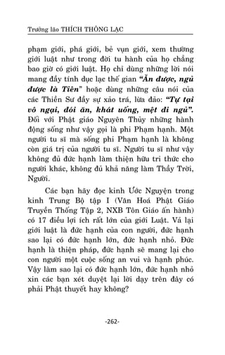 Tröôûng laõo THÍCH THOÂNG LAÏC

phaïm giôùi, phaù giôùi, beû vuïn giôùi, xem thöôøng
giôùi luaät nhö trong ñôøi tu haønh cuûa hoï chaúng
bao giôø coù giôùi luaät. Hoï chæ duøng nhöõng lôøi noùi
mang ñaày tính duïc laïc theá gian ‚AÊn ñöôïc, nguû
ñöôïc laø Tieân‛ hoaëc duøng nhöõng caâu noùi cuûa
caùc Thieàn Sö ñaày söï xaûo traù, löøa ñaûo: ‚Töï taïi
voâ ngaïi, ñoùi aên, khaùt uoáng, meät ñi nguû‛.
Ñoái vôùi Phaät giaùo Nguyeân Thuûy nhöõng haønh
ñoäng soáng nhö vaäy goïi laø phi Phaïm haïnh. Moät
ngöôøi tu só maø soáng phi Phaïm haïnh laø khoâng
coøn giaù trò cuûa ngöôøi tu só. Ngöôøi tu só nhö vaäy
khoâng ñuû ñöùc haïnh laøm thieän höõu tri thöùc cho
ngöôøi khaùc, khoâng ñuû khaû naêng laøm Thaày Trôøi,
Ngöôøi.
Caùc baïn haõy ñoïc kinh Öôùc Nguyeän trong
kinh Trung Boä taäp I (Vaên Hoaù Phaät Giaùo
Truyeàn Thoáng Taäp 2, NXB Toân Giaùo aán haønh)
coù 17 ñieàu lôïi ích raát lôùn cuûa giôùi Luaät. Vaû laïi
giôùi luaät laø ñöùc haïnh cuûa con ngöôøi, ñöùc haïnh
sao laïi coù ñöùc haïnh lôùn, ñöùc haïnh nhoû. Ñöùc
haïnh laø thieän phaùp, ñöùc haïnh seõ mang laïi cho
con ngöôøi moät cuoäc soáng an vui vaø haïnh phuùc.
Vaäy laøm sao laïi coù ñöùc haïnh lôùn, ñöùc haïnh nhoû
xin caùc baïn xeùt duyeät laïi lôøi daïy treân ñaây coù
phaûi Phaät thuyeát hay khoâng?

-262-

 
