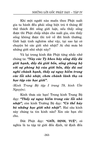 NHÖÕNG LÔØI GOÁC PHAÄT DAÏY – TAÄP IV

Khi moät ngöôøi naøo muoán theo Phaät xuaát
gia tu haønh ñeàu phaûi soáng bieät truù 4 thaùng ñeå
thöû thaùch ñôøi soáng giôùi luaät, neáu thaáy soáng
ñöôïc thì Phaät chaáp nhaän cho xuaát gia, coøn thaáy
soáng khoâng ñöôïc thì trôû veà ñôøi bình thöôøng.
Giôùi luaät tinh nghieâm nhö vaäy, taïi sao laïi coù
chuyeän boû caùc giôùi nhoû nhaët? Ai chuû möu boû
nhöõng giôùi nhoû nhaët naøy?
Vaû laïi trong kinh ñöùc Phaät töøng nhaéc nhôû
chuùng ta: ‚Naøy caùc Tyø kheo haõy soáng ñaày ñuû
giôùi haïnh, ñaày ñuû giôùi boån, soáng phoøng hoä
vôùi söï phoøng hoä cuûa giôùi boån, ñaày ñuû oai
nghi chaùnh haïnh, thaáy söï nguy hieåm trong
caùc loãi nhoû nhaët, chôn chaùnh laõnh thoï vaø
hoïc taäp caùc hoïc giôùi‛.
(Kinh Trung Boä taäp I trang 79, kinh Öôùc
Nguyeän).
Kính thöa caùc baïn! Trong kinh Trung Boä
daïy: ‚Thaáy söï nguy hieåm trong caùc loãi nhoû
nhaët‛, coøn kinh Tröôøng Boä daïy: ‚Coù theå huûy
boû nhöõng hoïc giôùi nhoû nhaët‛. Hai caâu kinh
naøy chuùng ta tin kinh naøo? Xin caùc baïn chæ
cho.
Ñöùc Phaät daïy: “GIÔÙI, ÑÒNH, TUEÄ”, coù
nghóa laø tu taäp töø giôùi ñeán ñònh, töø ñònh ñeán
-263-

 