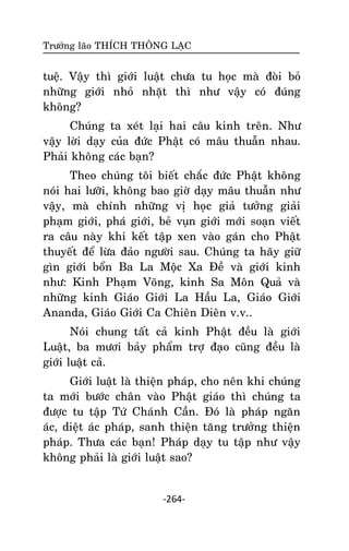 Tröôûng laõo THÍCH THOÂNG LAÏC

tueä. Vaäy thì giôùi luaät chöa tu hoïc maø ñoøi boû
nhöõng giôùi nhoû nhaët thì nhö vaäy coù ñuùng
khoâng?
Chuùng ta xeùt laïi hai caâu kinh treân. Nhö
vaäy lôøi daïy cuûa ñöùc Phaät coù maâu thuaãn nhau.
Phaûi khoâng caùc baïn?
Theo chuùng toâi bieát chaéc ñöùc Phaät khoâng
noùi hai löôõi, khoâng bao giôø daïy maâu thuaãn nhö
vaäy, maø chính nhöõng vò hoïc giaû töôûng giaûi
phaïm giôùi, phaù giôùi, beû vuïn giôùi môùi soaïn vieát
ra caâu naøy khi keát taäp xen vaøo gaùn cho Phaät
thuyeát ñeå löøa ñaûo ngöôøi sau. Chuùng ta haõy giöõ
gìn giôùi boån Ba La Moäc Xa Ñeà vaø giôùi kinh
nhö: Kinh Phaïm Voõng, kinh Sa Moân Quaû vaø
nhöõng kinh Giaùo Giôùi La Haàu La, Giaùo Giôùi
Ananda, Giaùo Giôùi Ca Chieân Dieân v.v..
Noùi chung taát caû kinh Phaät ñeàu laø giôùi
Luaät, ba möôi baûy phaåm trôï ñaïo cuõng ñeàu laø
giôùi luaät caû.
Giôùi luaät laø thieän phaùp, cho neân khi chuùng
ta môùi böôùc chaân vaøo Phaät giaùo thì chuùng ta
ñöôïc tu taäp Töù Chaùnh Caàn. Ñoù laø phaùp ngaên
aùc, dieät aùc phaùp, sanh thieän taêng tröôûng thieän
phaùp. Thöa caùc baïn! Phaùp daïy tu taäp nhö vaäy
khoâng phaûi laø giôùi luaät sao?

-264-

 