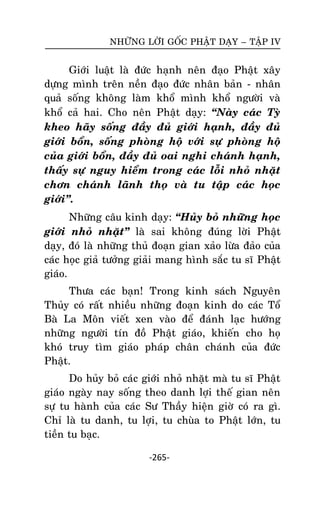 NHÖÕNG LÔØI GOÁC PHAÄT DAÏY – TAÄP IV

Giôùi luaät laø ñöùc haïnh neân ñaïo Phaät xaây
döïng mình treân neàn ñaïo ñöùc nhaân baûn - nhaân
quaû soáng khoâng laøm khoå mình khoå ngöôøi vaø
khoå caû hai. Cho neân Phaät daïy: ‚Naøy caùc Tyø
kheo haõy soáng ñaày ñuû giôùi haïnh, ñaày ñuû
giôùi boån, soáng phoøng hoä vôùi söï phoøng hoä
cuûa giôùi boån, ñaày ñuû oai nghi chaùnh haïnh,
thaáy söï nguy hieåm trong caùc loãi nhoû nhaët
chôn chaùnh laõnh thoï vaø tu taäp caùc hoïc
giôùi‛.
Nhöõng caâu kinh daïy: ‚Huûy boû nhöõng hoïc
giôùi nhoû nhaët‛ laø sai khoâng ñuùng lôøi Phaät
daïy, ñoù laø nhöõng thuû ñoaïn gian xaûo löøa ñaûo cuûa
caùc hoïc giaû töôûng giaûi mang hình saéc tu só Phaät
giaùo.
Thöa caùc baïn! Trong kinh saùch Nguyeân
Thuûy coù raát nhieàu nhöõng ñoaïn kinh do caùc Toå
Baø La Moân vieát xen vaøo ñeå ñaùnh laïc höôùng
nhöõng ngöôøi tín ñoà Phaät giaùo, khieán cho hoï
khoù truy tìm giaùo phaùp chaân chaùnh cuûa ñöùc
Phaät.
Do huûy boû caùc giôùi nhoû nhaët maø tu só Phaät
giaùo ngaøy nay soáng theo danh lôïi theá gian neân
söï tu haønh cuûa caùc Sö Thaày hieän giôø coù ra gì.
Chæ laø tu danh, tu lôïi, tu chuøa to Phaät lôùn, tu
tieàn tu baïc.
-265-

 