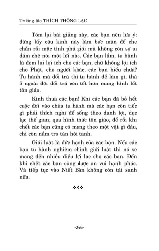 Tröôûng laõo THÍCH THOÂNG LAÏC

Toùm laïi baøi giaûng naøy, caùc baïn neân löu yù:
ñöøng laáy caâu kinh naøy laøm böùc maøn ñeå che
chaén roài maëc tình phaù giôùi maø khoâng coøn sôï ai
daùm cheâ noùi moät lôøi naøo. Caùc baïn laàm, tu haønh
laø ñem laïi lôïi ích cho caùc baïn, chöù khoâng lôïi ích
cho Phaät, cho ngöôøi khaùc, caùc baïn hieåu chöa?
Tu haønh maø doái traù thì tu haønh ñeå laøm gì, thaø
ôû ngoaøi ñôøi doái traù coøn toát hôn mang hình loát
toân giaùo.
Kính thöa caùc baïn! Khi caùc baïn ñaõ boû heát
cuoäc ñôøi vaøo chuøa tu haønh maø caùc baïn coøn tieác
gì phaûi thích nghi ñeå soáng theo danh lôïi, duïc
laïc theá gian, qua hình thöùc toân giaùo, ñeå roài khi
cheát caùc baïn cuõng coù mang theo moät vaät gì ñaâu,
chæ coøn naém tro taøn hoâi tanh.
Giôùi luaät laø ñöùc haïnh cuûa caùc baïn. Neáu caùc
baïn tu haønh nghieâm chænh giôùi luaät thì noù seõ
mang ñeán nhieàu ñieàu lôïi laïc cho caùc baïn. Ñeán
khi cheát caùc baïn cuõng ñöôïc an vui haïnh phuùc.
Vaø tieáp tuïc vaøo Nieát Baøn khoâng coøn taùi sanh
nöõa.


-266-

 