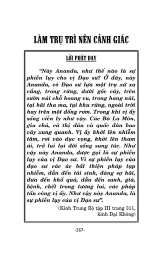 NHÖÕNG LÔØI GOÁC PHAÄT DAÏY – TAÄP IV

LÀM TRỤ TRÌ NÊN CÂNH GIÁC
LỜI PHẬT DẠY
‚Naøy Ananda, nhö theá naøo laø söï
phieàn luïy cho vò Ñaïo sö? ÔÛ ñaây, naøy
Ananda, coù Ñaïo sö löïa moät truï xöù xa
vaéng, trong röøng, döôùi goác caây, treân
söôøn nuùi choã hoang vu, trong hang nuùi,
taïi baõi tha ma, taïi khu röøng, ngoaøi trôøi
hay treân moät ñoáng rôm. Trong khi vò aáy
soáng vieãn ly nhö vaäy. Caùc Baø La Moân,
gia chuû, caû thò daân vaø quoác daân bao
vaây xung quanh. Vò aáy khôûi leân nhieãm
taâm, rôi vaøo duïc voïng, khôûi leân tham
aùi, trôû lui laïi ñôøi soáng sung tuùc. Nhö
vaäy naøy Ananda, ñöôïc goïi laø söï phieàn
luïy cuûa vò Ñaïo sö. Vì söï phieàn luïy cuûa
ñaïo sö caùc aùc baát thieän phaùp taïp
nhieãm, daãn ñeán taùi sinh, ñaùng sôï haõi,
ñöa ñeán khoå quaû, daãn ñeán sanh, giaø,
beänh, cheát trong töông lai, caùc phaùp
taán coâng vò aáy. Nhö vaäy naøy Ananda, laø
söï phieàn luïy cuûa vò Ñaïo sö‛.
(Kinh Trung Boä taäp III trang 311,
kinh Ñaïi Khoâng)
-267-

 